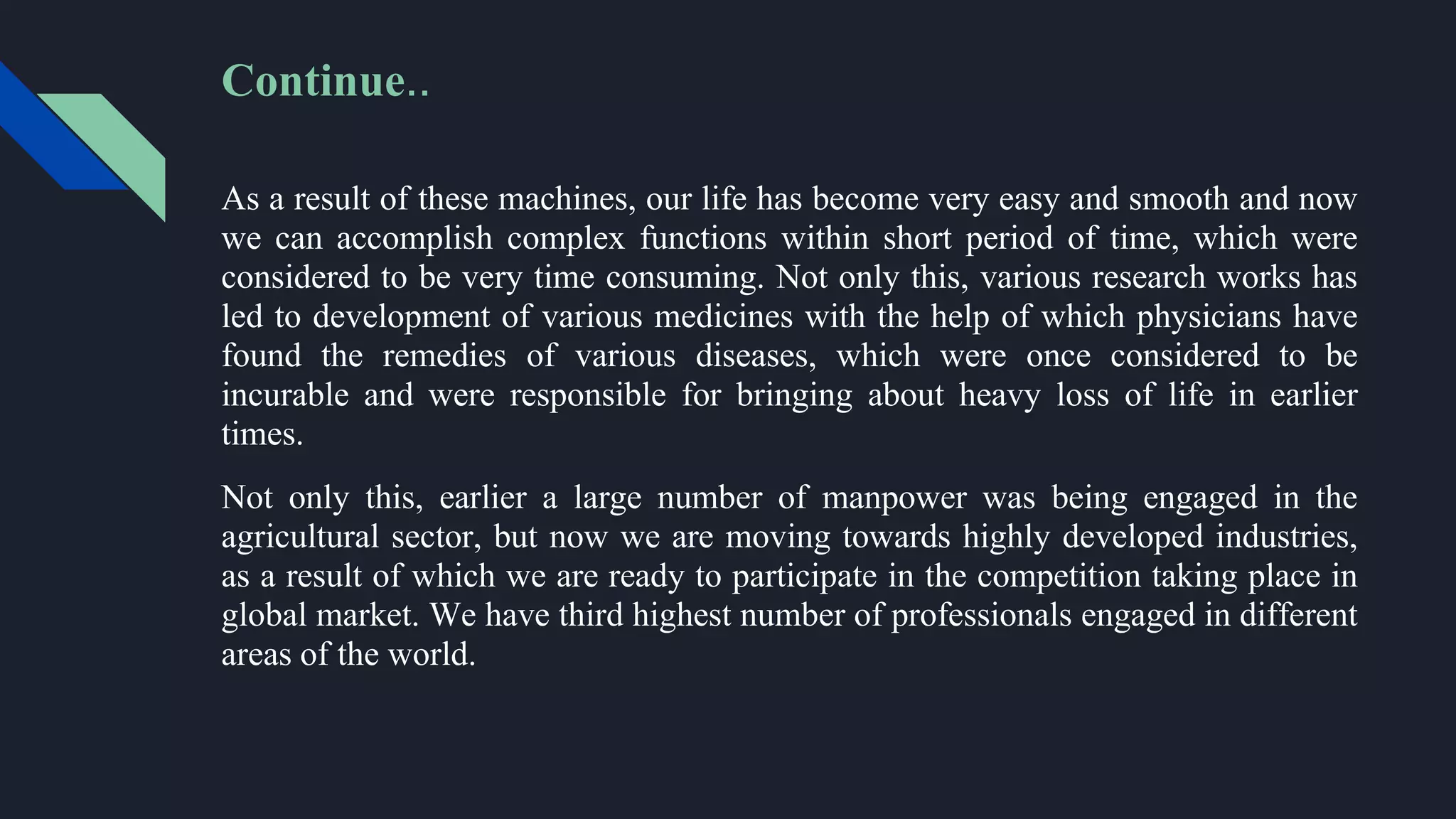 As a result of these machines, our life has become very easy and smooth and now
we can accomplish complex functions within short period of time, which were
considered to be very time consuming. Not only this, various research works has
led to development of various medicines with the help of which physicians have
found the remedies of various diseases, which were once considered to be
incurable and were responsible for bringing about heavy loss of life in earlier
times.
Not only this, earlier a large number of manpower was being engaged in the
agricultural sector, but now we are moving towards highly developed industries,
as a result of which we are ready to participate in the competition taking place in
global market. We have third highest number of professionals engaged in different
areas of the world.
Continue..
 