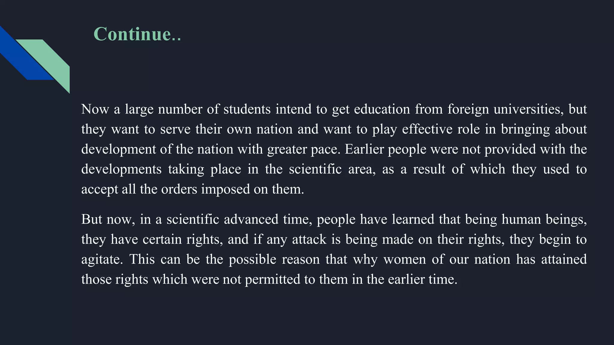 Now a large number of students intend to get education from foreign universities, but
they want to serve their own nation and want to play effective role in bringing about
development of the nation with greater pace. Earlier people were not provided with the
developments taking place in the scientific area, as a result of which they used to
accept all the orders imposed on them.
But now, in a scientific advanced time, people have learned that being human beings,
they have certain rights, and if any attack is being made on their rights, they begin to
agitate. This can be the possible reason that why women of our nation has attained
those rights which were not permitted to them in the earlier time.
Continue..
 