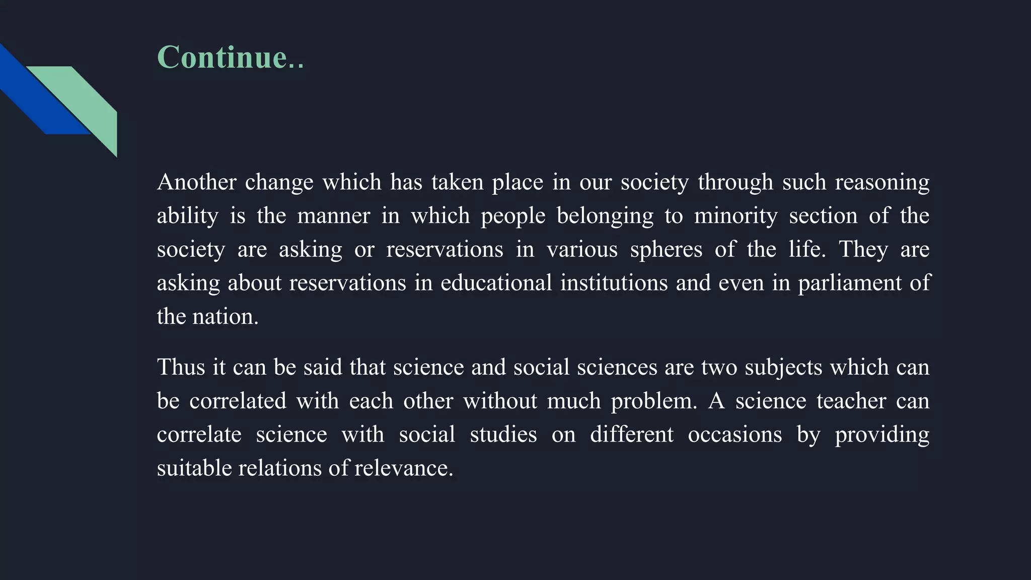 Another change which has taken place in our society through such reasoning
ability is the manner in which people belonging to minority section of the
society are asking or reservations in various spheres of the life. They are
asking about reservations in educational institutions and even in parliament of
the nation.
Thus it can be said that science and social sciences are two subjects which can
be correlated with each other without much problem. A science teacher can
correlate science with social studies on different occasions by providing
suitable relations of relevance.
Continue..
 