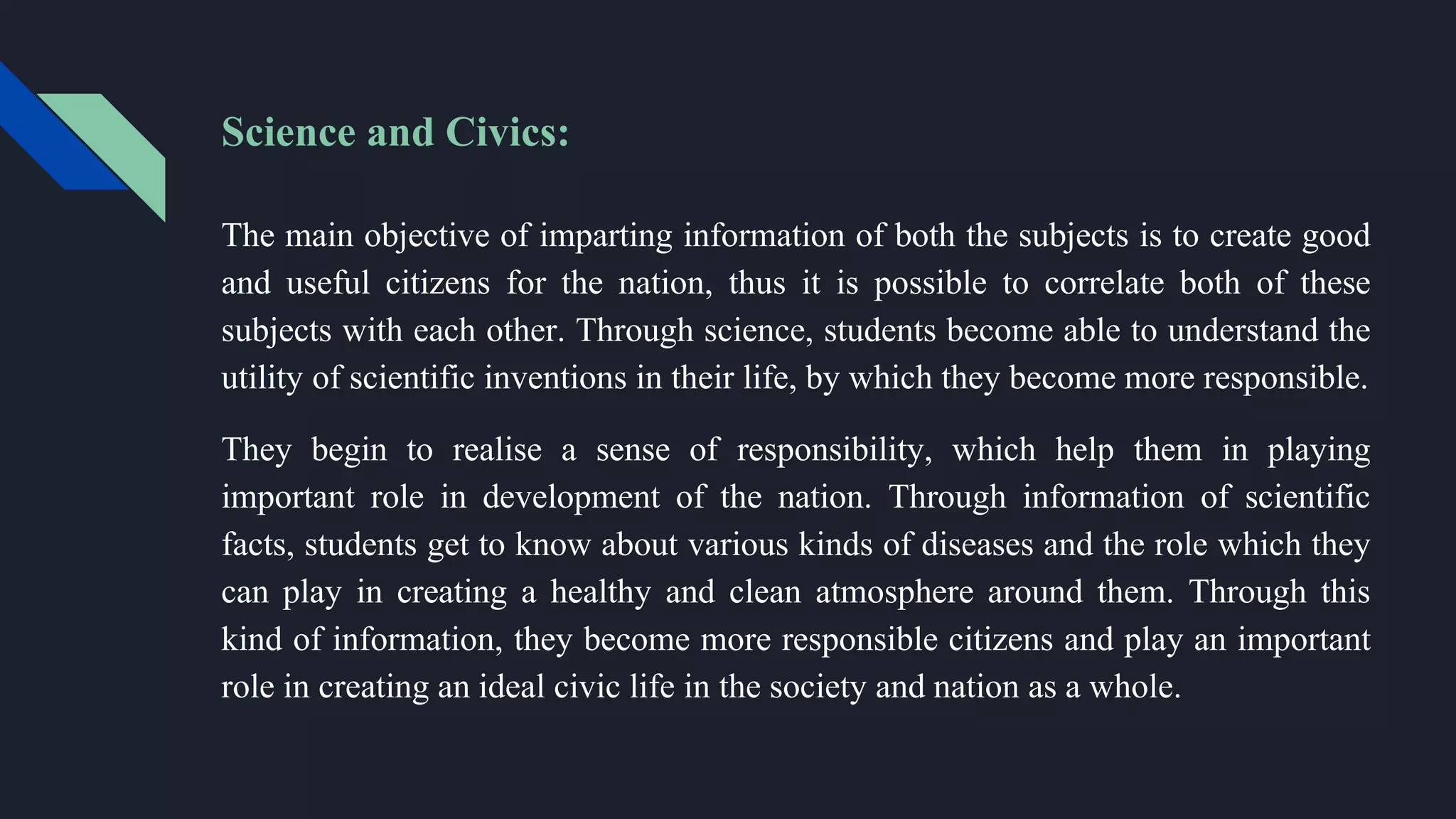 Science and Civics:
The main objective of imparting information of both the subjects is to create good
and useful citizens for the nation, thus it is possible to correlate both of these
subjects with each other. Through science, students become able to understand the
utility of scientific inventions in their life, by which they become more responsible.
They begin to realise a sense of responsibility, which help them in playing
important role in development of the nation. Through information of scientific
facts, students get to know about various kinds of diseases and the role which they
can play in creating a healthy and clean atmosphere around them. Through this
kind of information, they become more responsible citizens and play an important
role in creating an ideal civic life in the society and nation as a whole.
 