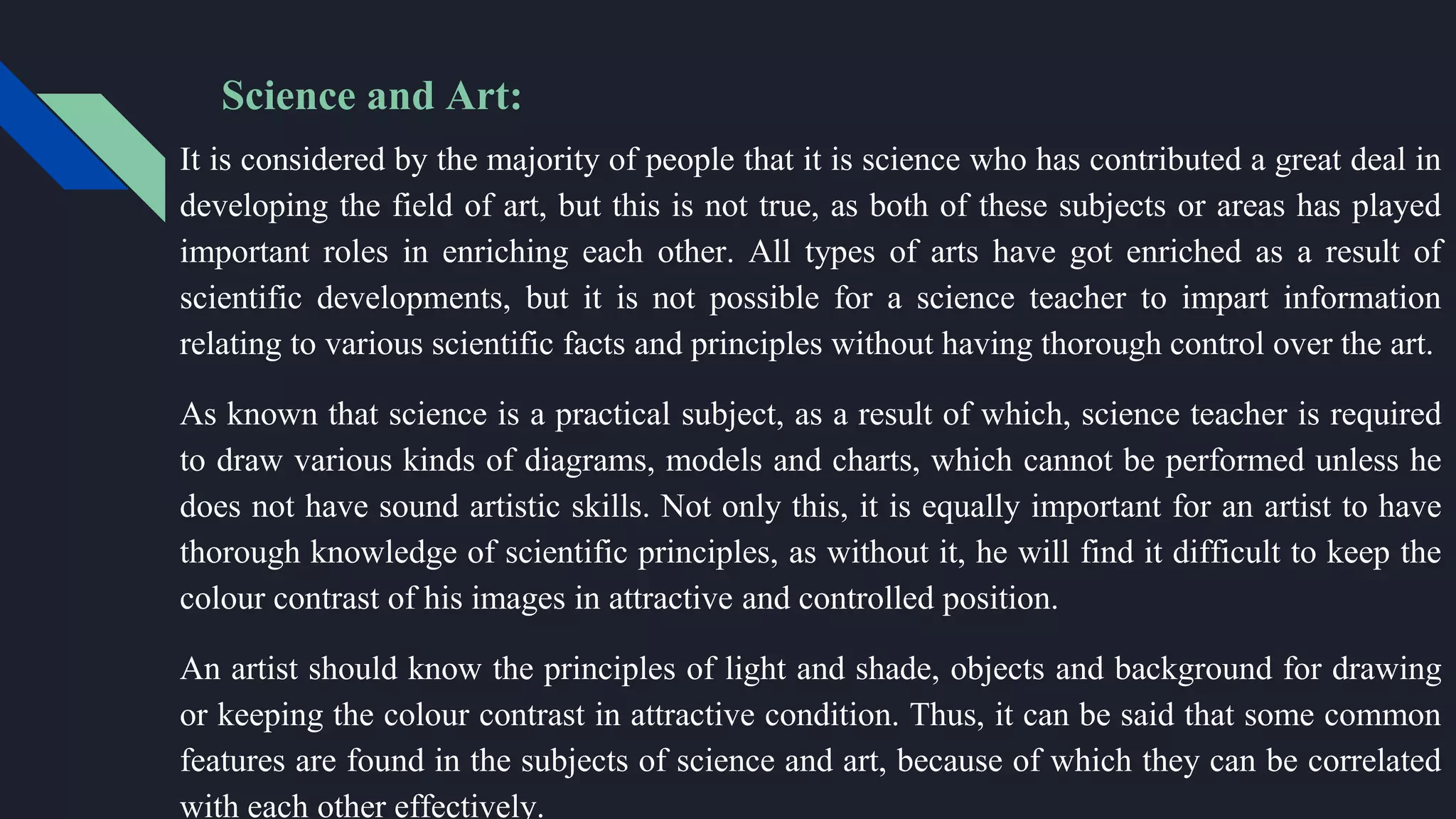 Science and Art:
It is considered by the majority of people that it is science who has contributed a great deal in
developing the field of art, but this is not true, as both of these subjects or areas has played
important roles in enriching each other. All types of arts have got enriched as a result of
scientific developments, but it is not possible for a science teacher to impart information
relating to various scientific facts and principles without having thorough control over the art.
As known that science is a practical subject, as a result of which, science teacher is required
to draw various kinds of diagrams, models and charts, which cannot be performed unless he
does not have sound artistic skills. Not only this, it is equally important for an artist to have
thorough knowledge of scientific principles, as without it, he will find it difficult to keep the
colour contrast of his images in attractive and controlled position.
An artist should know the principles of light and shade, objects and background for drawing
or keeping the colour contrast in attractive condition. Thus, it can be said that some common
features are found in the subjects of science and art, because of which they can be correlated
with each other effectively.
 
