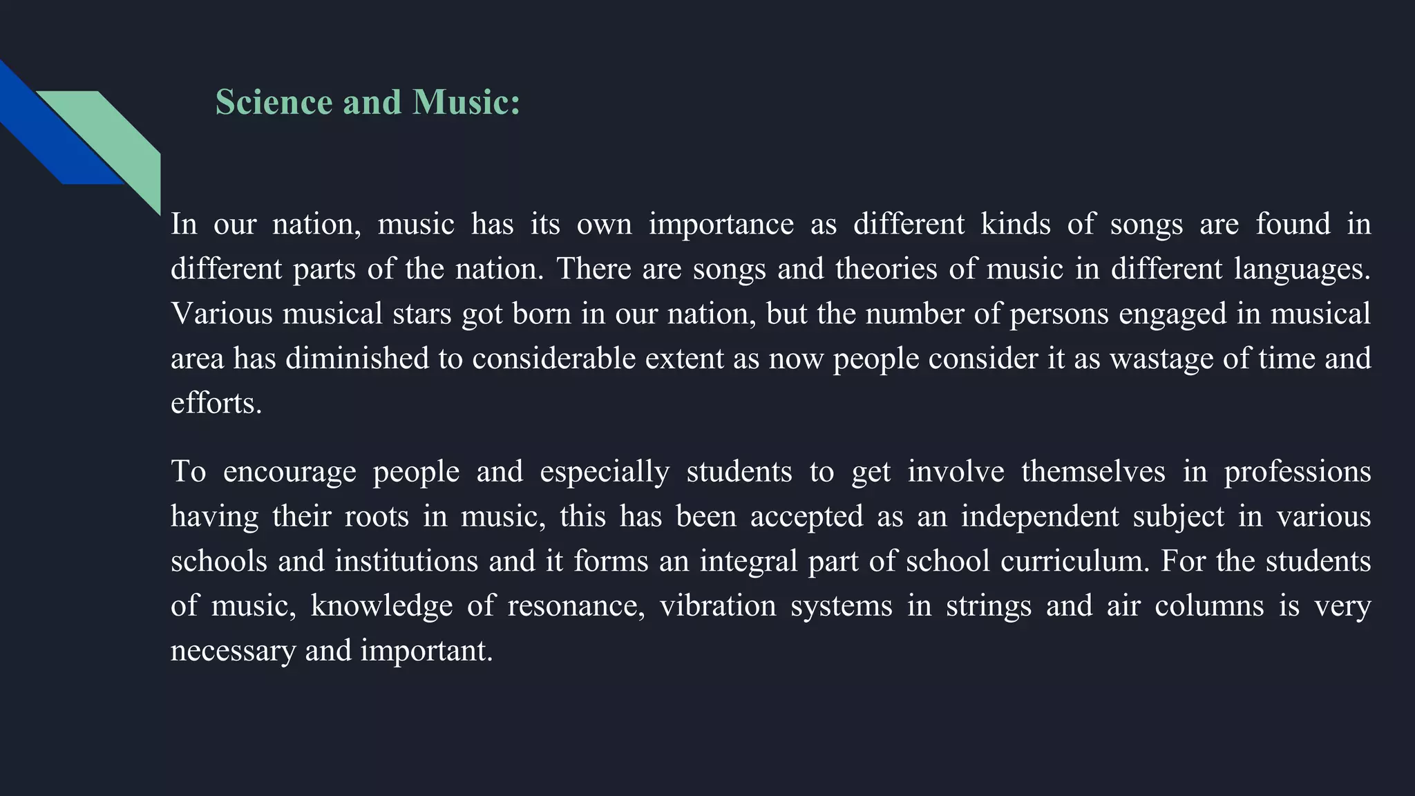 Science and Music:
In our nation, music has its own importance as different kinds of songs are found in
different parts of the nation. There are songs and theories of music in different languages.
Various musical stars got born in our nation, but the number of persons engaged in musical
area has diminished to considerable extent as now people consider it as wastage of time and
efforts.
To encourage people and especially students to get involve themselves in professions
having their roots in music, this has been accepted as an independent subject in various
schools and institutions and it forms an integral part of school curriculum. For the students
of music, knowledge of resonance, vibration systems in strings and air columns is very
necessary and important.
 