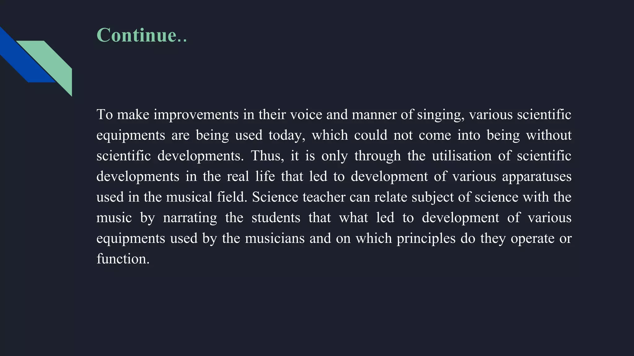 To make improvements in their voice and manner of singing, various scientific
equipments are being used today, which could not come into being without
scientific developments. Thus, it is only through the utilisation of scientific
developments in the real life that led to development of various apparatuses
used in the musical field. Science teacher can relate subject of science with the
music by narrating the students that what led to development of various
equipments used by the musicians and on which principles do they operate or
function.
Continue..
 