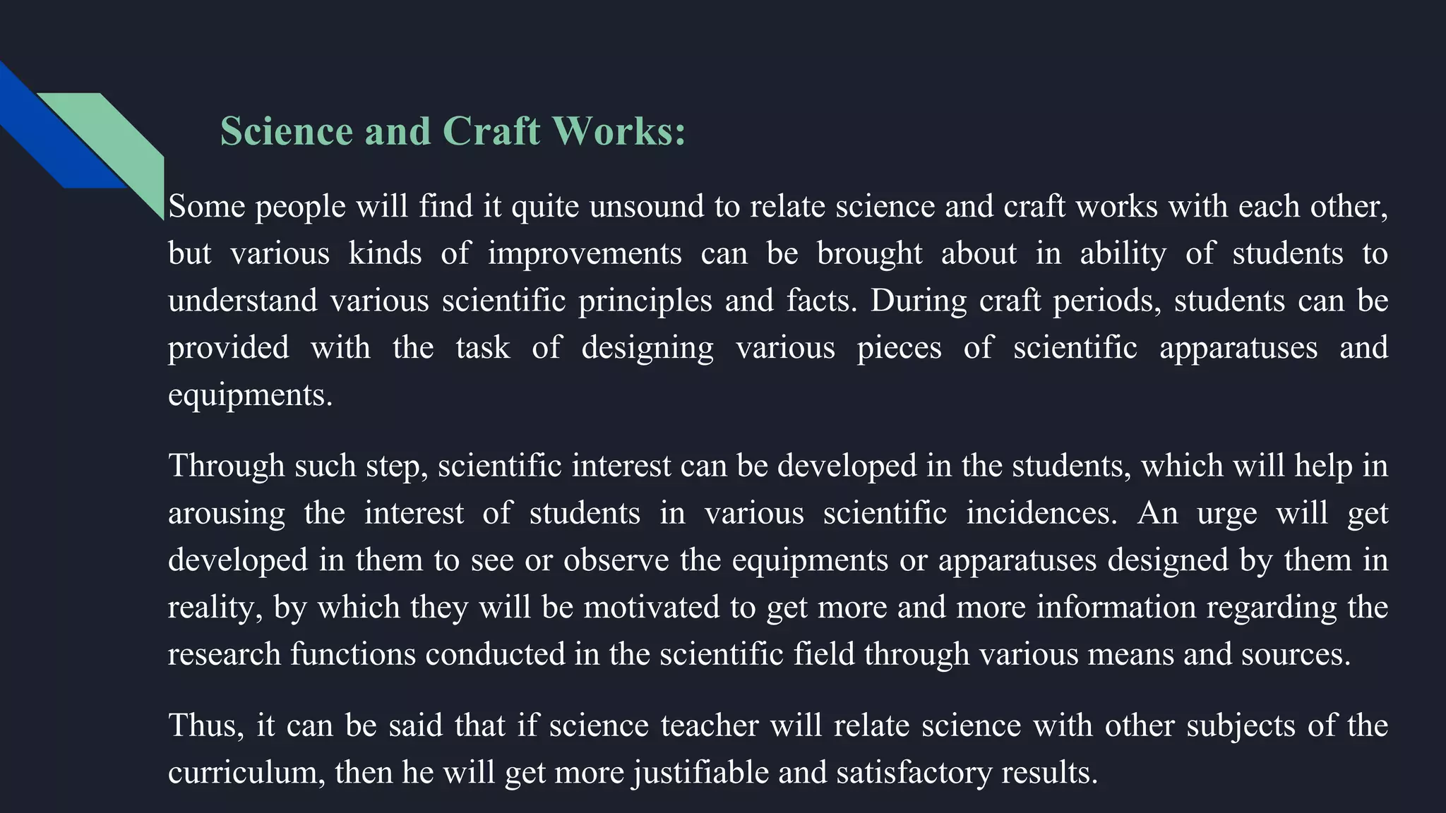 Science and Craft Works:
Some people will find it quite unsound to relate science and craft works with each other,
but various kinds of improvements can be brought about in ability of students to
understand various scientific principles and facts. During craft periods, students can be
provided with the task of designing various pieces of scientific apparatuses and
equipments.
Through such step, scientific interest can be developed in the students, which will help in
arousing the interest of students in various scientific incidences. An urge will get
developed in them to see or observe the equipments or apparatuses designed by them in
reality, by which they will be motivated to get more and more information regarding the
research functions conducted in the scientific field through various means and sources.
Thus, it can be said that if science teacher will relate science with other subjects of the
curriculum, then he will get more justifiable and satisfactory results.
 