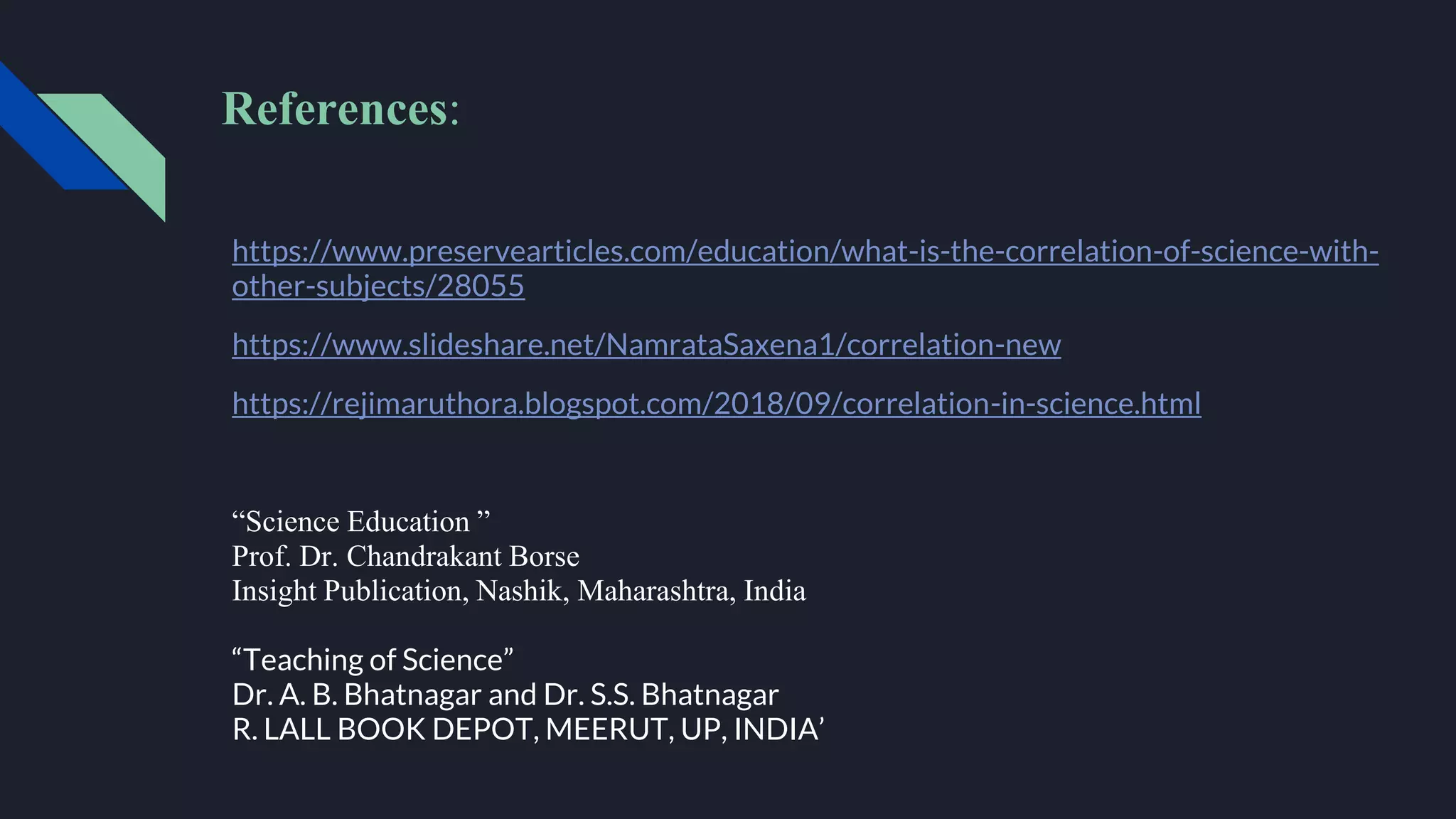 References:
https://www.preservearticles.com/education/what-is-the-correlation-of-science-with-
other-subjects/28055
https://www.slideshare.net/NamrataSaxena1/correlation-new
https://rejimaruthora.blogspot.com/2018/09/correlation-in-science.html
“Science Education ”
Prof. Dr. Chandrakant Borse
Insight Publication, Nashik, Maharashtra, India
“Teaching of Science”
Dr. A. B. Bhatnagar and Dr. S.S. Bhatnagar
R. LALL BOOK DEPOT, MEERUT, UP, INDIA’
 