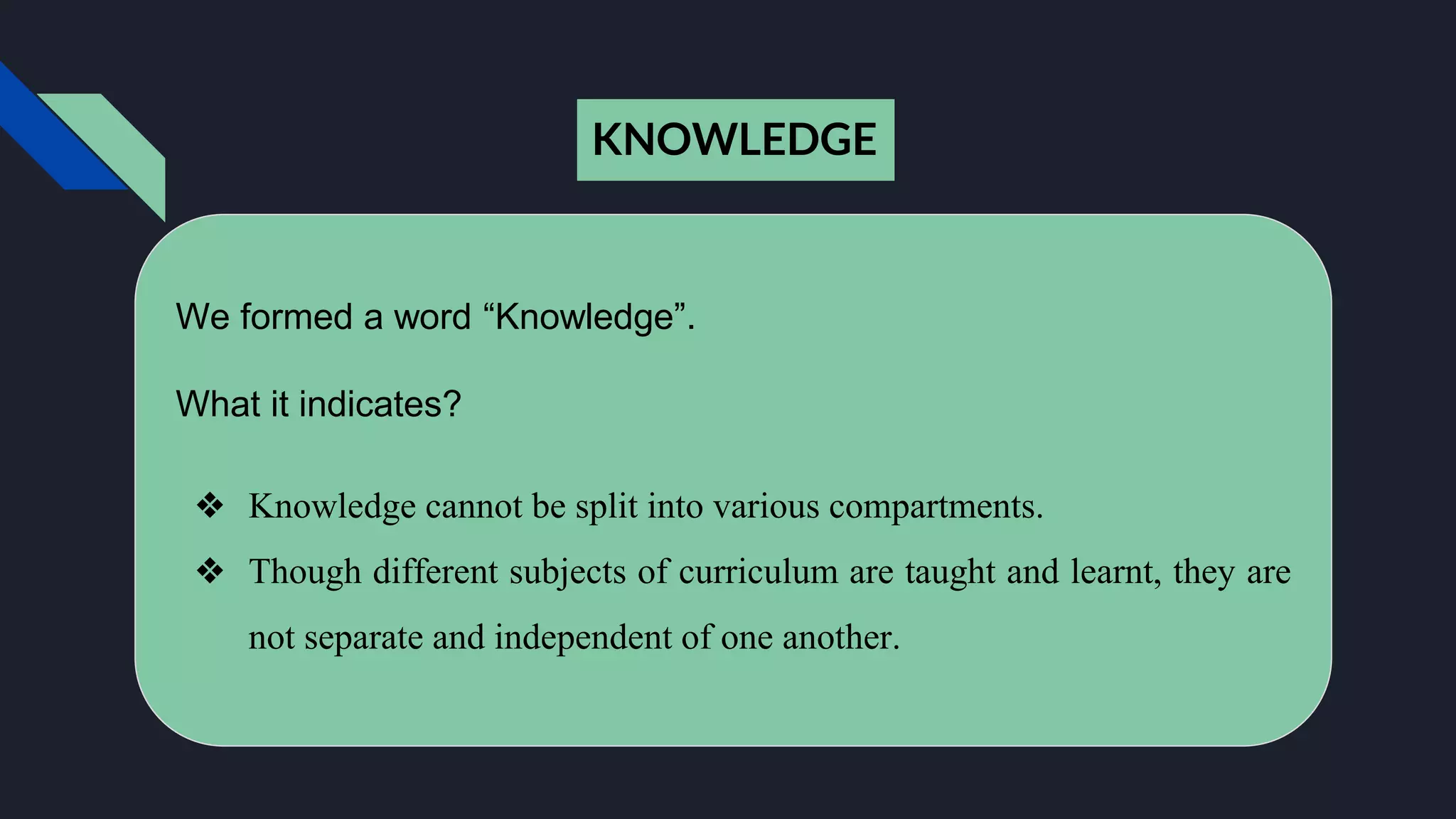 KNOWLEDGE
We formed a word “Knowledge”.
What it indicates?
❖ Knowledge cannot be split into various compartments.
❖ Though different subjects of curriculum are taught and learnt, they are
not separate and independent of one another.
 