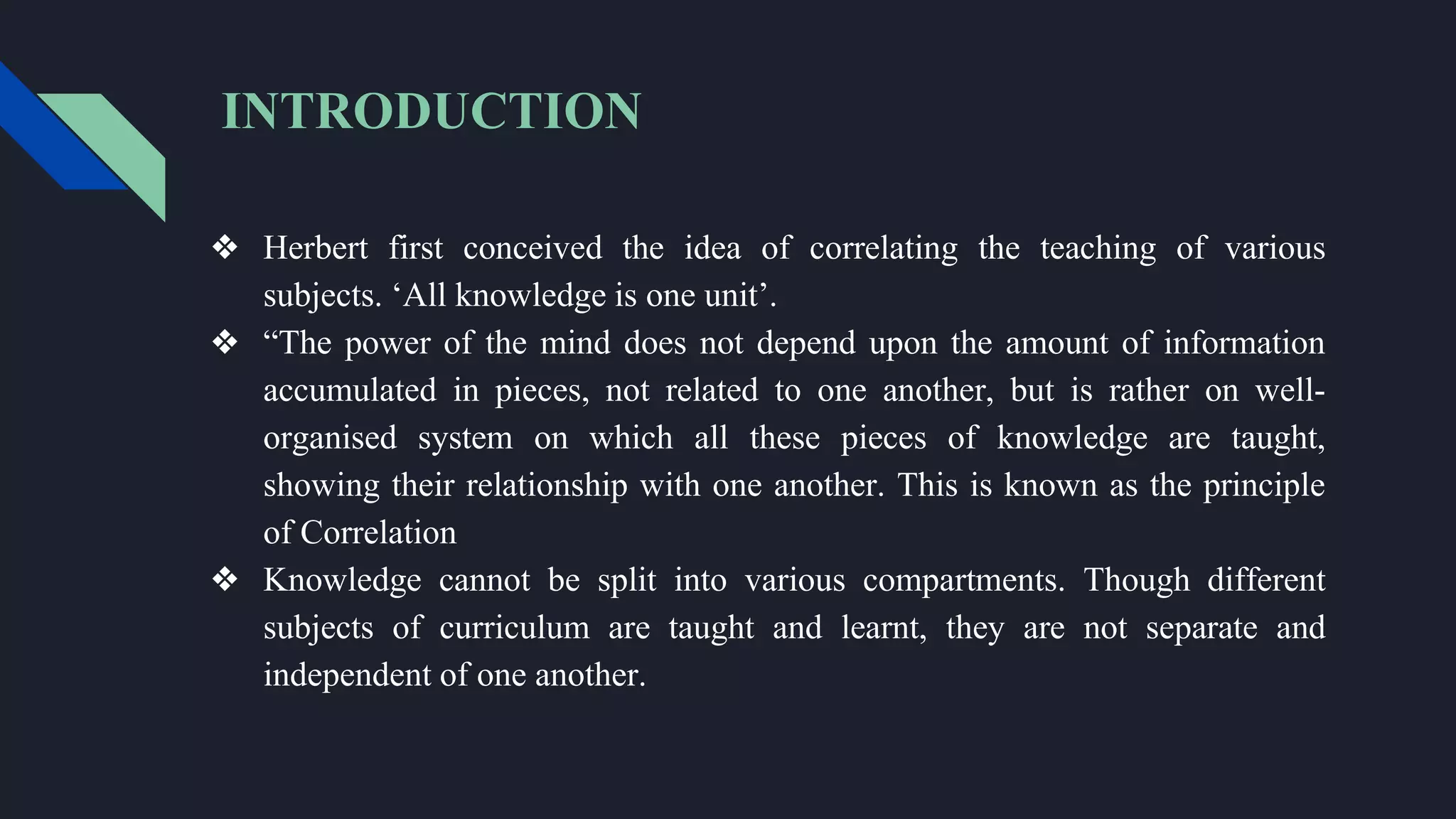 INTRODUCTION
❖ Herbert first conceived the idea of correlating the teaching of various
subjects. ‘All knowledge is one unit’.
❖ “The power of the mind does not depend upon the amount of information
accumulated in pieces, not related to one another, but is rather on well-
organised system on which all these pieces of knowledge are taught,
showing their relationship with one another. This is known as the principle
of Correlation
❖ Knowledge cannot be split into various compartments. Though different
subjects of curriculum are taught and learnt, they are not separate and
independent of one another.
 