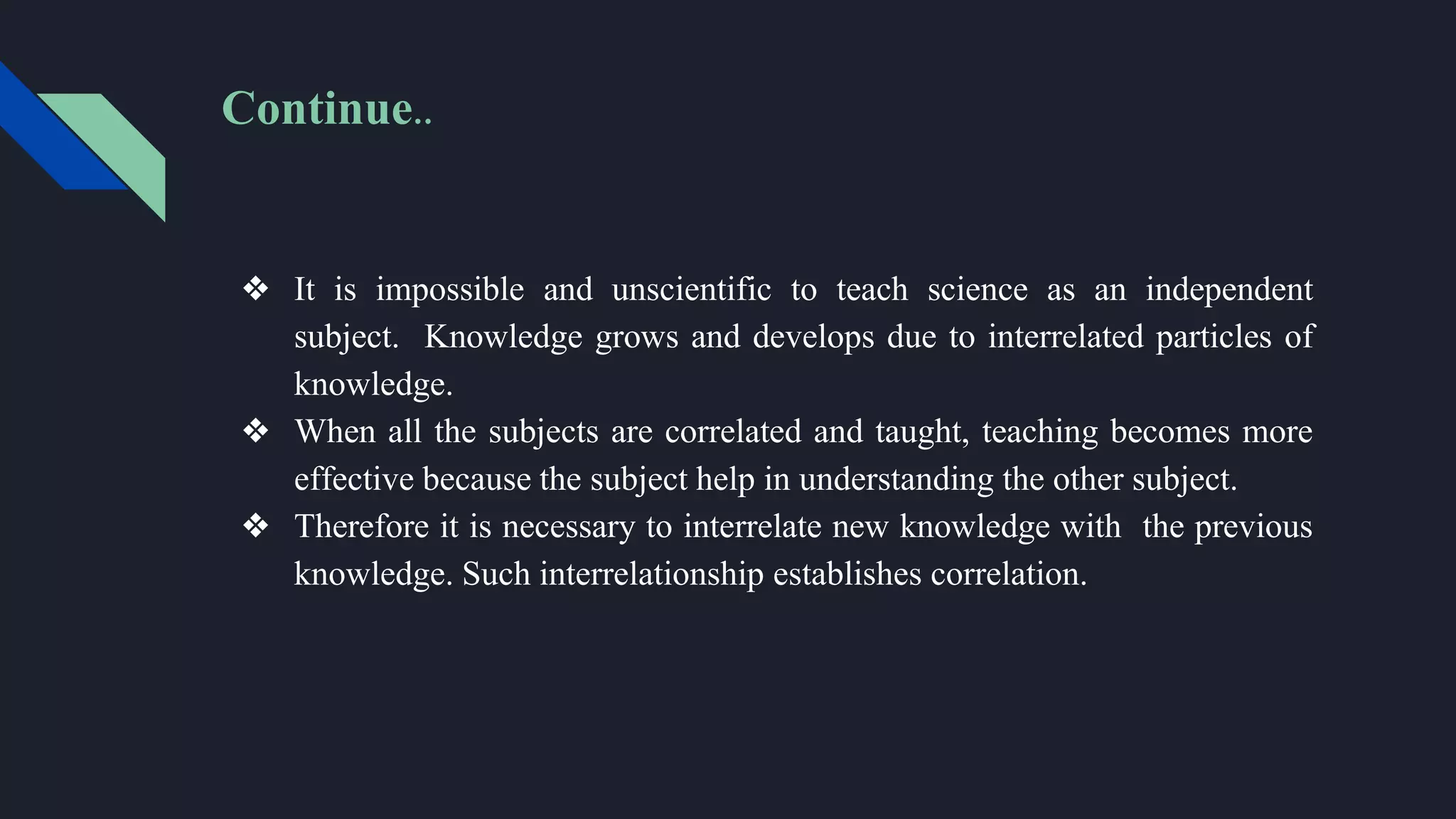 Continue..
❖ It is impossible and unscientific to teach science as an independent
subject. Knowledge grows and develops due to interrelated particles of
knowledge.
❖ When all the subjects are correlated and taught, teaching becomes more
effective because the subject help in understanding the other subject.
❖ Therefore it is necessary to interrelate new knowledge with the previous
knowledge. Such interrelationship establishes correlation.
 