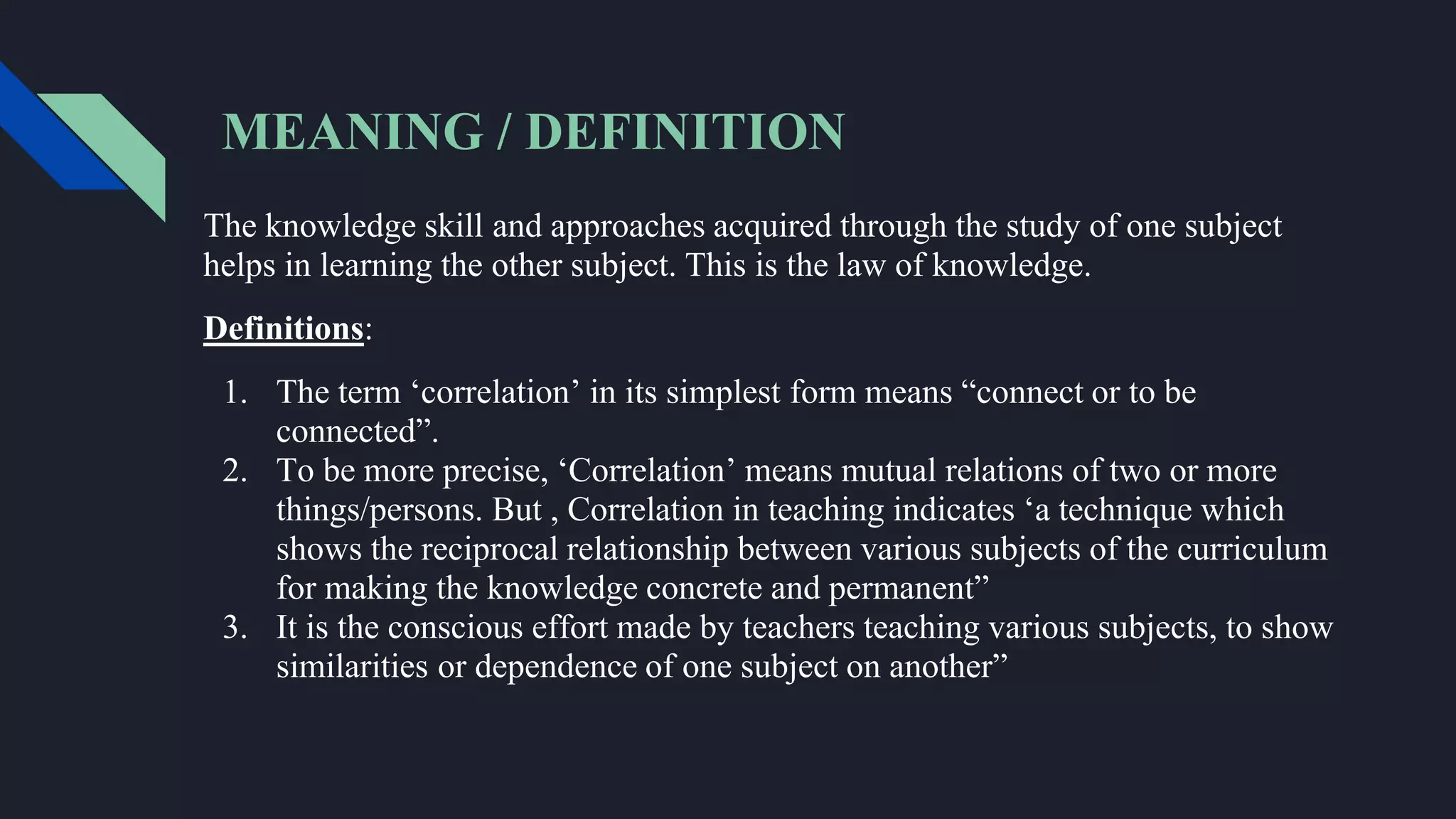 MEANING / DEFINITION
The knowledge skill and approaches acquired through the study of one subject
helps in learning the other subject. This is the law of knowledge.
Definitions:
1. The term ‘correlation’ in its simplest form means “connect or to be
connected”.
2. To be more precise, ‘Correlation’ means mutual relations of two or more
things/persons. But , Correlation in teaching indicates ‘a technique which
shows the reciprocal relationship between various subjects of the curriculum
for making the knowledge concrete and permanent”
3. It is the conscious effort made by teachers teaching various subjects, to show
similarities or dependence of one subject on another”
 