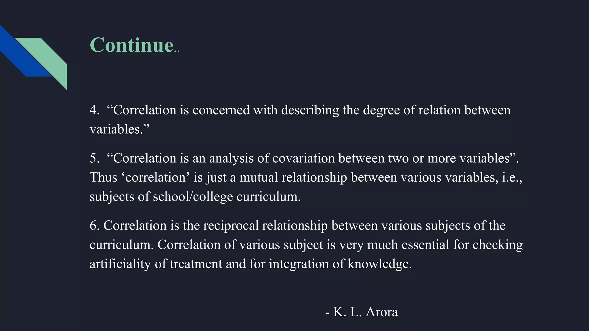 Continue..
4. “Correlation is concerned with describing the degree of relation between
variables.”
5. “Correlation is an analysis of covariation between two or more variables”.
Thus ‘correlation’ is just a mutual relationship between various variables, i.e.,
subjects of school/college curriculum.
6. Correlation is the reciprocal relationship between various subjects of the
curriculum. Correlation of various subject is very much essential for checking
artificiality of treatment and for integration of knowledge.
- K. L. Arora
 