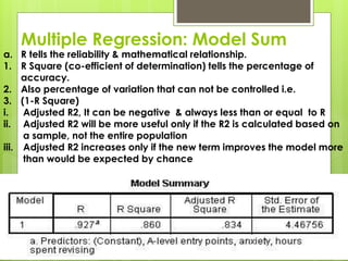 Multiple Regression: Model Sum

a. R tells the reliability & mathematical relationship.
1. R Square (co-efficient of determination) tells the percentage of
accuracy.
2. Also percentage of variation that can not be controlled i.e.
3. (1-R Square)
i.
Adjusted R2, It can be negative & always less than or equal to R
ii. Adjusted R2 will be more useful only if the R2 is calculated based on
a sample, not the entire population
iii. Adjusted R2 increases only if the new term improves the model more
than would be expected by chance

 