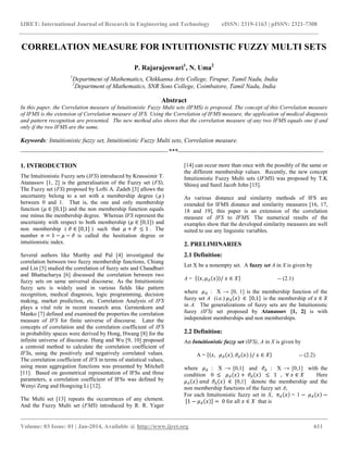 IJRET: International Journal of Research in Engineering and Technology eISSN: 2319-1163 | pISSN: 2321-7308
__________________________________________________________________________________________
Volume: 03 Issue: 01 | Jan-2014, Available @ http://www.ijret.org 611
CORRELATION MEASURE FOR INTUITIONISTIC FUZZY MULTI SETS
P. Rajarajeswari1
, N. Uma2
1
Department of Mathematics, Chikkanna Arts College, Tirupur, Tamil Nadu, India
2
Department of Mathematics, SNR Sons College, Coimbatore, Tamil Nadu, India
Abstract
In this paper, the Correlation measure of Intuitionistic Fuzzy Multi sets (IFMS) is proposed. The concept of this Correlation measure
of IFMS is the extension of Correlation measure of IFS. Using the Correlation of IFMS measure, the application of medical diagnosis
and pattern recognition are presented. The new method also shows that the correlation measure of any two IFMS equals one if and
only if the two IFMS are the same.
Keywords: Intuitionistic fuzzy set, Intuitionistic Fuzzy Multi sets, Correlation measure.
-----------------------------------------------------------------------***----------------------------------------------------------------------
1. INTRODUCTION
The Intuitionistic Fuzzy sets (IFS) introduced by Krasssimir T.
Atanassov [1, 2] is the generalisation of the Fuzzy set (FS).
The Fuzzy set (FS) proposed by Lofti A. Zadeh [3] allows the
uncertainty belong to a set with a membership degree ( 𝜇)
between 0 and 1. That is, the one and only membership
function (𝜇 ∈ [0,1]) and the non membership function equals
one minus the membership degree. Whereas IFS represent the
uncertainty with respect to both membership (𝜇 ∈ [0,1]) and
non membership ( 𝜗 ∈ [0,1] ) such that 𝜇 + 𝜗 ≤ 1 . The
number 𝜋 = 1 − 𝜇 − 𝜗 is called the hesitiation degree or
intuitionistic index.
Several authors like Murthy and Pal [4] investigated the
correlation between two fuzzy membership functions, Chiang
and Lin [5] studied the correlation of fuzzy sets and Chaudhuri
and Bhattacharya [6] discussed the correlation between two
fuzzy sets on same universal discourse. As the Intuitionistic
fuzzy sets is widely used in various fields like pattern
recognition, medical diagnosis, logic programming, decision
making, market prediction, etc. Correlation Analysis of IFS
plays a vital role in recent research area. Gerstenkorn and
Manko [7] defined and examined the properties the correlation
measure of IFS for finite universe of discourse. Later the
concepts of correlation and the correlation coefficient of IFS
in probability spaces were derived by Hong, Hwang [8] for the
infinite universe of discourse. Hung and Wu [9, 10] proposed
a centroid method to calculate the correlation coefficient of
IFSs, using the positively and negatively correlated values.
The correlation coefficient of IFS in terms of statistical values,
using mean aggregation functions was presented by Mitchell
[11]. Based on geometrical representation of IFSs and three
parameters, a correlation coefficient of IFSs was defined by
Wenyi Zeng and Hongxing Li [12].
The Multi set [13] repeats the occurrences of any element.
And the Fuzzy Multi set (FMS) introduced by R. R. Yager
[14] can occur more than once with the possibly of the same or
the different membership values. Recently, the new concept
Intuitionistic Fuzzy Multi sets (IFMS) was proposed by T.K
Shinoj and Sunil Jacob John [15].
As various distance and similarity methods of IFS are
extended for IFMS distance and similarity measures [16, 17,
18 and 19], this paper is an extension of the correlation
measure of IFS to IFMS. The numerical results of the
examples show that the developed similarity measures are well
suited to use any linguistic variables.
2. PRELIMINARIES
2.1 Definition:
Let X be a nonempty set. A fuzzy set A in X is given by
A = 𝑥, 𝜇 𝐴 𝑥 / 𝑥 ∈ 𝑋 -- (2.1)
where 𝜇 𝐴 : X → [0, 1] is the membership function of the
fuzzy set A (i.e.) 𝜇 𝐴 𝑥 ∈ 0,1 is the membership of 𝑥 ∈ 𝑋
in A. The generalizations of fuzzy sets are the Intuitionistic
fuzzy (IFS) set proposed by Atanassov [1, 2] is with
independent memberships and non memberships.
2.2 Definition:
An Intuitionistic fuzzy set (IFS), A in X is given by
A = 𝑥, 𝜇 𝐴 𝑥 , 𝜗𝐴 𝑥 / 𝑥 ∈ 𝑋 -- (2.2)
where 𝜇 𝐴 : X → [0,1] and 𝜗𝐴 : X → [0,1] with the
condition 0 ≤ 𝜇 𝐴 𝑥 + 𝜗𝐴 𝑥 ≤ 1 , ∀ 𝑥 ∈ 𝑋 Here
𝜇 𝐴 𝑥 𝑎𝑛𝑑 𝜗𝐴 𝑥 ∈ [0,1] denote the membership and the
non membership functions of the fuzzy set A;
For each Intuitionistic fuzzy set in X, 𝜋 𝐴 𝑥 = 1 − 𝜇 𝐴 𝑥 −
1 − 𝜇 𝐴 𝑥 = 0 for all 𝑥 ∈ 𝑋 that is
 