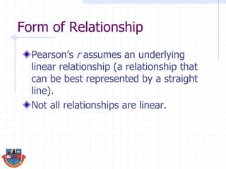 Form of Relationship
Pearson’s r assumes an underlying
linear relationship (a relationship that
can be best represented by a straight
line).
Not all relationships are linear.
 
