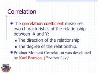 Correlation
The correlation coefficient measures
two characteristics of the relationship
between X and Y:
 The direction of the relationship.
 The degree of the relationship.
Product Moment Correlation was developed
by Karl Pearson. (Pearson’s r)
 