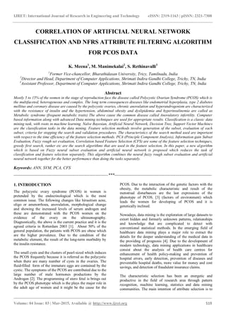 IJRET: International Journal of Research in Engineering and Technology eISSN: 2319-1163 | pISSN: 2321-7308
_______________________________________________________________________________________
Volume: 04 Issue: 03 | Mar-2015, Available @ http://www.ijret.org 519
CORRELATION OF ARTIFICIAL NEURAL NETWORK
CLASSIFICATION AND NFRS ATTRIBUTE FILTERING ALGORITHM
FOR PCOS DATA
K. Meena1
, M. Manimekalai2
, S. Rethinavalli3
1
Former Vice-chancellor, Bharathidasan University, Tricy, Tamilnadu, India
2
Director and Head, Department of Computer Applications, Shrimati Indira Gandhi College, Trichy, TN, India
3
Assistant Professor, Department of Computer Applications, Shrimati Indira Gandhi College, Trichy, TN, India
Abstract
Mostly 5 to 15% of the women in the stage of reproduction face the disease called Polycystic Ovarian Syndrome (PCOS) which is
the multifaceted, heterogeneous and complex. The long term consequences diseases like endometrial hyperplasia, type 2 diabetes
mellitus and coronary disease are caused by the polycystic ovaries, chronic anovulation and hyperandrogenism are characterized
with the resistance of insulin and the hypertension, abdominal obesity and dyslipidemia and hyperinsulinemia are called as
Metabolic syndrome (frequent metabolic traits) The above cause the common disease called Anovulatory infertility. Computer
based information along with advanced Data mining techniques are used for appropriate results. Classification is a classic data
mining task, with roots in machine learning. Naïve Bayesian, Artificial Neural Network, Decision Tree, Support Vector Machines
are the classification tasks in the data mining. Feature selection methods involve generation of the subset, evaluation of each
subset, criteria for stopping the search and validation procedures. The characteristics of the search method used are important
with respect to the time efficiency of the feature selection methods. PCA (Principle Component Analysis), Information gain Subset
Evaluation, Fuzzy rough set evaluation, Correlation based Feature Selection (CFS) are some of the feature selection techniques,
greedy first search, ranker etc are the search algorithms that are used in the feature selection. In this paper, a new algorithm
which is based on Fuzzy neural subset evaluation and artificial neural network is proposed which reduces the task of
classification and feature selection separately. This algorithm combines the neural fuzzy rough subset evaluation and artificial
neural network together for the better performance than doing the tasks separately.
Keywords: ANN, SVM, PCA, CFS
--------------------------------------------------------------------***----------------------------------------------------------------------
1. INTRODUCTION
The polycystic ovary syndrome (PCOS) in women is
pretended by the endocrinological which is the most
common issue. The following changes like hirsuitism acne,
oligo or amenorrhoea, anovulation, morphological change
and showing the increased levels of serum androgen and
these are demonstrated with the PCOS women on the
evidence of the ovary on the ultrasonography.
Diagnostically, the above is the current practice and it is the
agreed criteria in Rotterdam 2003 [1]. About 50% of the
general population, the patients with PCOS are obese which
are the higher prevalence. Due to the condition of the
metabolic element, the result of the long-term morbidity by
the insulin resistance.
The small cysts and the clusters of pearl-sized which induces
the PCOS frequently because it is referred as the polycystic
when there are many number of cysts in the ovaries. The
fluid-filled form of the immature eggs are contained by the
cystic. The symptoms of the PCOS are contributed due to the
large number of male hormones productions by the
Androgen [2]. The programming of utero fetal is brings out
by the PCOS phenotype which is the plays the major role in
the adult age of women and it might be the cause for the
PCOS. Due to the interaction of the genetic factors with the
obesity, the metabolic characteristic and result of the
menstrual disturbances are the last expressions of the
phenotype of PCOS. [3] (factors of environment) which
leads the women for developing of PCOS and it is
genetically inclined.
Nowadays, data mining is the exploration of large datasets to
extort hidden and formerly unknown patterns, relationships
and knowledge that are complicated to detect with
conventional statistical methods. In the emerging field of
healthcare data mining plays a major role to extract the
details for the deeper understanding of the medical data in
the providing of prognosis [4]. Due to the development of
modern technology, data mining applications in healthcare
consist about the analysis of health care centres for
enhancement of health policy-making and prevention of
hospital errors, early detection, prevention of diseases and
preventable hospital deaths, more value for money and cost
savings, and detection of fraudulent insurance claims.
The characteristic selection has been an energetic and
productive in the field of research area through pattern
recognition, machine learning, statistics and data mining
communities. The main intention of attribute selection is to
 