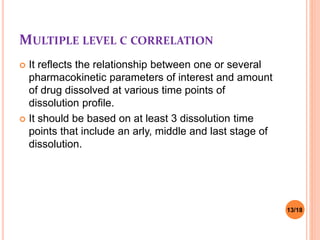 MULTIPLE LEVEL C CORRELATION
 It reflects the relationship between one or several
pharmacokinetic parameters of interest and amount
of drug dissolved at various time points of
dissolution profile.
 It should be based on at least 3 dissolution time
points that include an arly, middle and last stage of
dissolution.
13/18
 