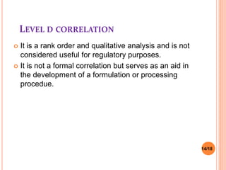 LEVEL D CORRELATION
 It is a rank order and qualitative analysis and is not
considered useful for regulatory purposes.
 It is not a formal correlation but serves as an aid in
the development of a formulation or processing
procedue.
14/18
 