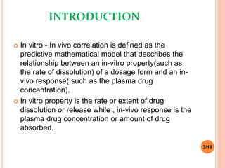 INTRODUCTION
 In vitro - In vivo correlation is defined as the
predictive mathematical model that describes the
relationship between an in-vitro property(such as
the rate of dissolution) of a dosage form and an in-
vivo response( such as the plasma drug
concentration).
 In vitro property is the rate or extent of drug
dissolution or release while , in-vivo response is the
plasma drug concentration or amount of drug
absorbed.
3/18
 