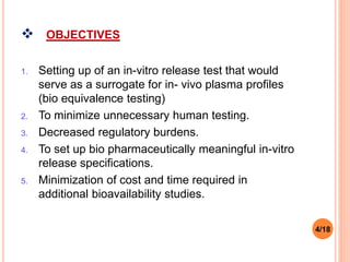  OBJECTIVES
1. Setting up of an in-vitro release test that would
serve as a surrogate for in- vivo plasma profiles
(bio equivalence testing)
2. To minimize unnecessary human testing.
3. Decreased regulatory burdens.
4. To set up bio pharmaceutically meaningful in-vitro
release specifications.
5. Minimization of cost and time required in
additional bioavailability studies.
4/18
 