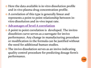  Here the data available is in vitro dissolution profile
and in vivo plasma drug concentration profile.
 A correlation of this type is generally linear and
represents a point to point relationship between in-
vitro dissolution and in-vivo input rate.
 Advantages of level A correlation
 A point to point correlation is developed. The invitro
dissolition curve serves as a surrogate for invivo
performance. Any change in manufacturing procedure
or modification in the formula can be justified without
the need for additional human studies.
 The invivo dissolution serves as an invivo indicating
quality control procedure for predicting dosage form’s
performance.
7/18
 