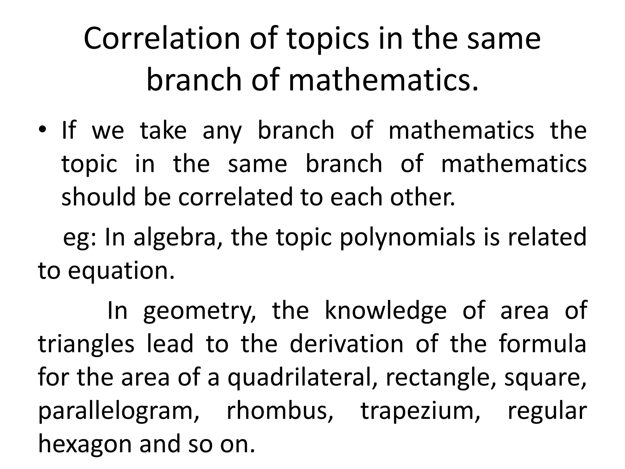 Correlation of topics in the same 
branch of mathematics. 
• If we take any branch of mathematics the 
topic in the same branch of mathematics 
should be correlated to each other. 
eg: In algebra, the topic polynomials is related 
to equation. 
In geometry, the knowledge of area of 
triangles lead to the derivation of the formula 
for the area of a quadrilateral, rectangle, square, 
parallelogram, rhombus, trapezium, regular 
hexagon and so on. 
 