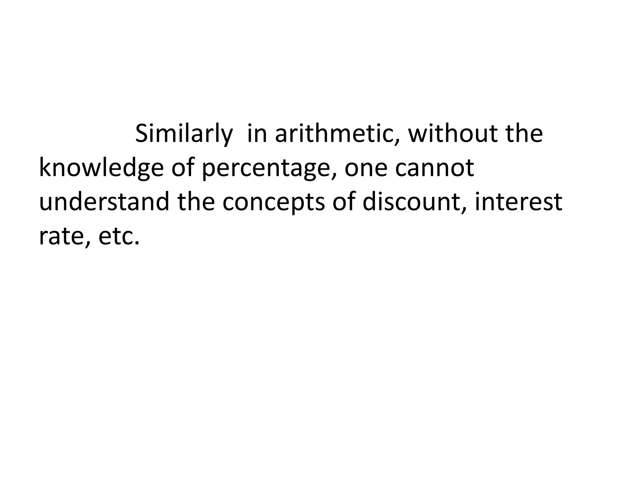 Similarly in arithmetic, without the 
knowledge of percentage, one cannot 
understand the concepts of discount, interest 
rate, etc. 
 