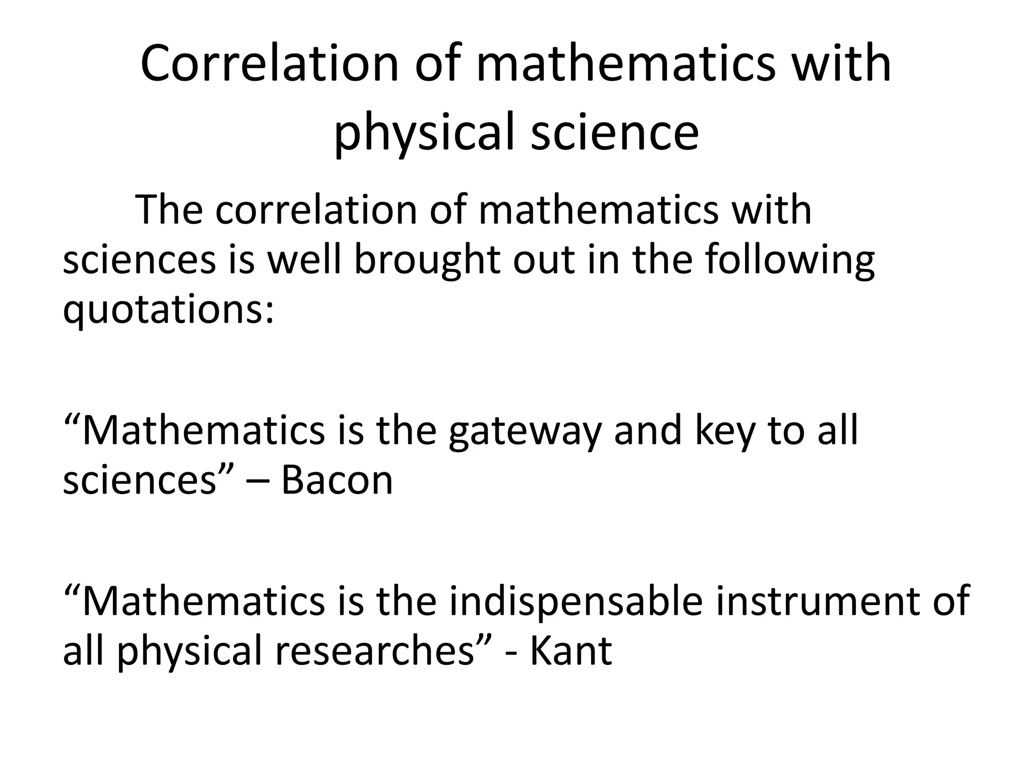 Correlation of mathematics with 
physical science 
The correlation of mathematics with 
sciences is well brought out in the following 
quotations: 
“Mathematics is the gateway and key to all 
sciences” – Bacon 
“Mathematics is the indispensable instrument of 
all physical researches” - Kant 
 