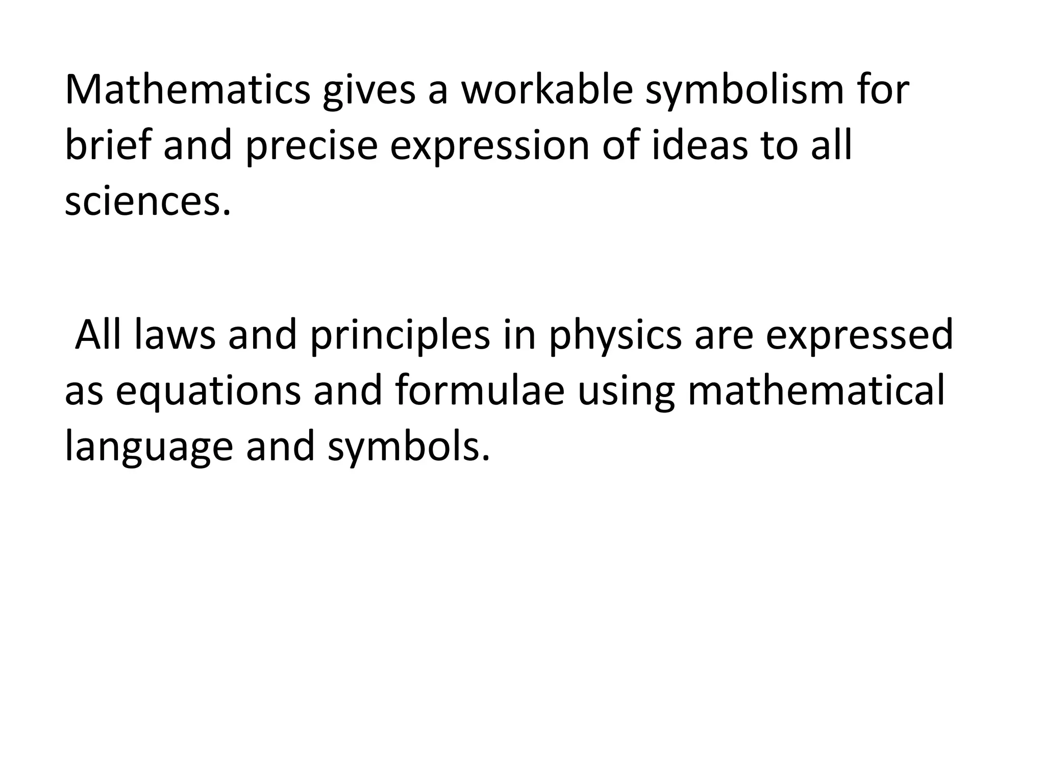 Mathematics gives a workable symbolism for 
brief and precise expression of ideas to all 
sciences. 
All laws and principles in physics are expressed 
as equations and formulae using mathematical 
language and symbols. 
 