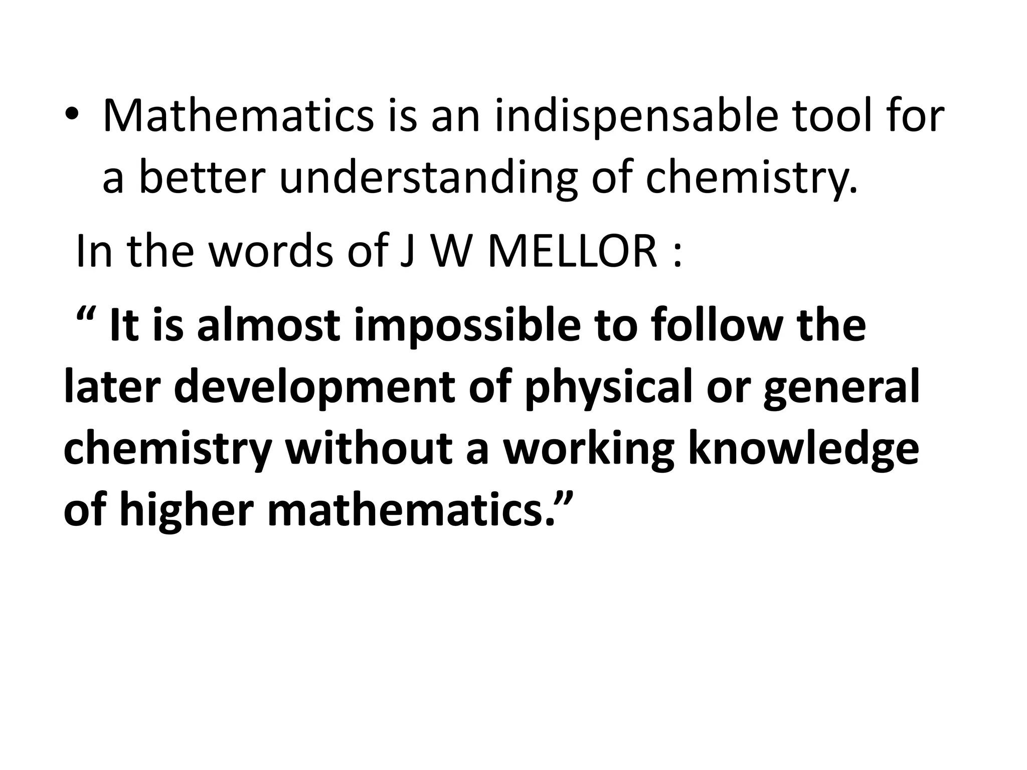 • Mathematics is an indispensable tool for 
a better understanding of chemistry. 
In the words of J W MELLOR : 
“ It is almost impossible to follow the 
later development of physical or general 
chemistry without a working knowledge 
of higher mathematics.” 
 