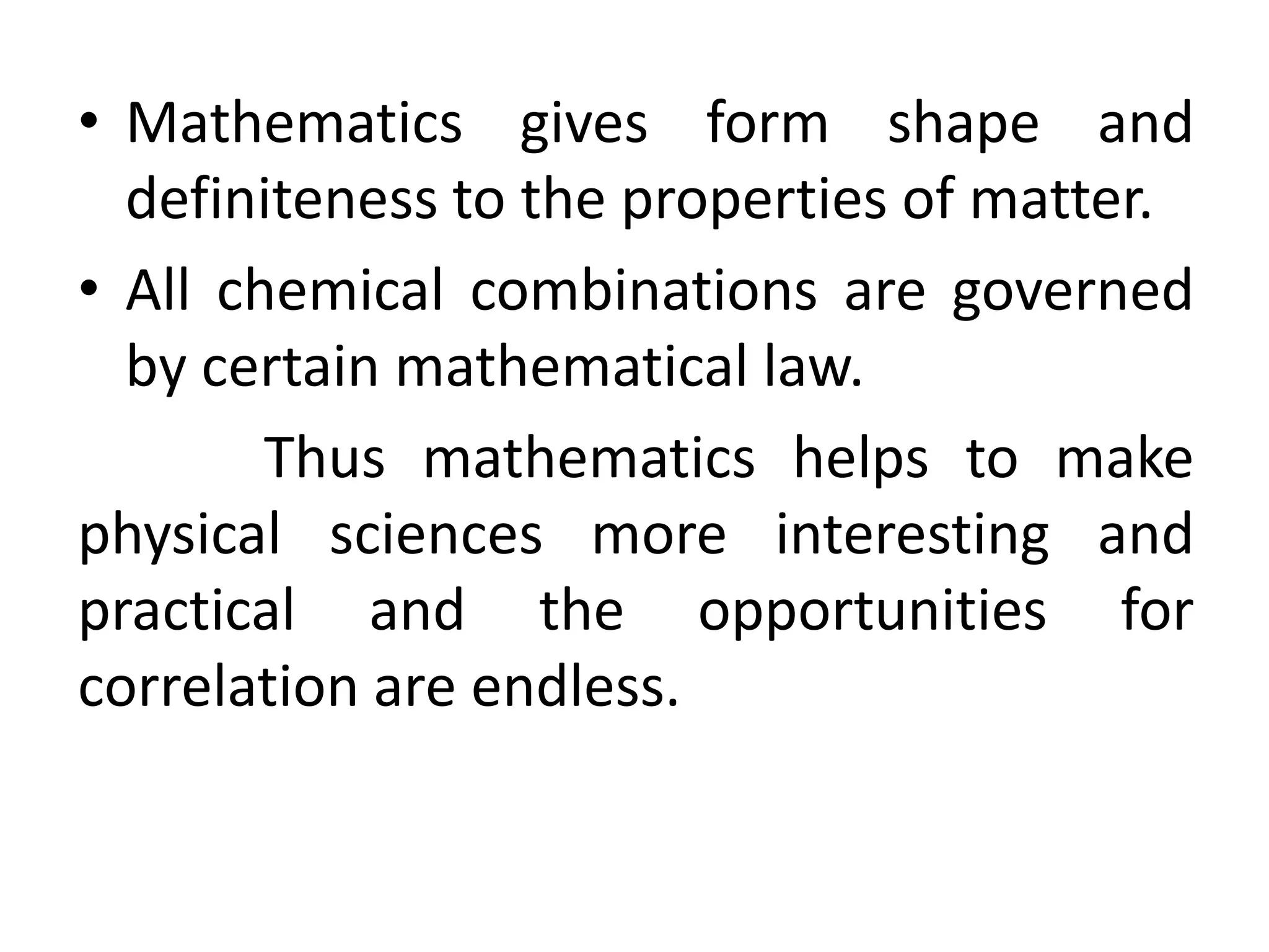 • Mathematics gives form shape and 
definiteness to the properties of matter. 
• All chemical combinations are governed 
by certain mathematical law. 
Thus mathematics helps to make 
physical sciences more interesting and 
practical and the opportunities for 
correlation are endless. 
 