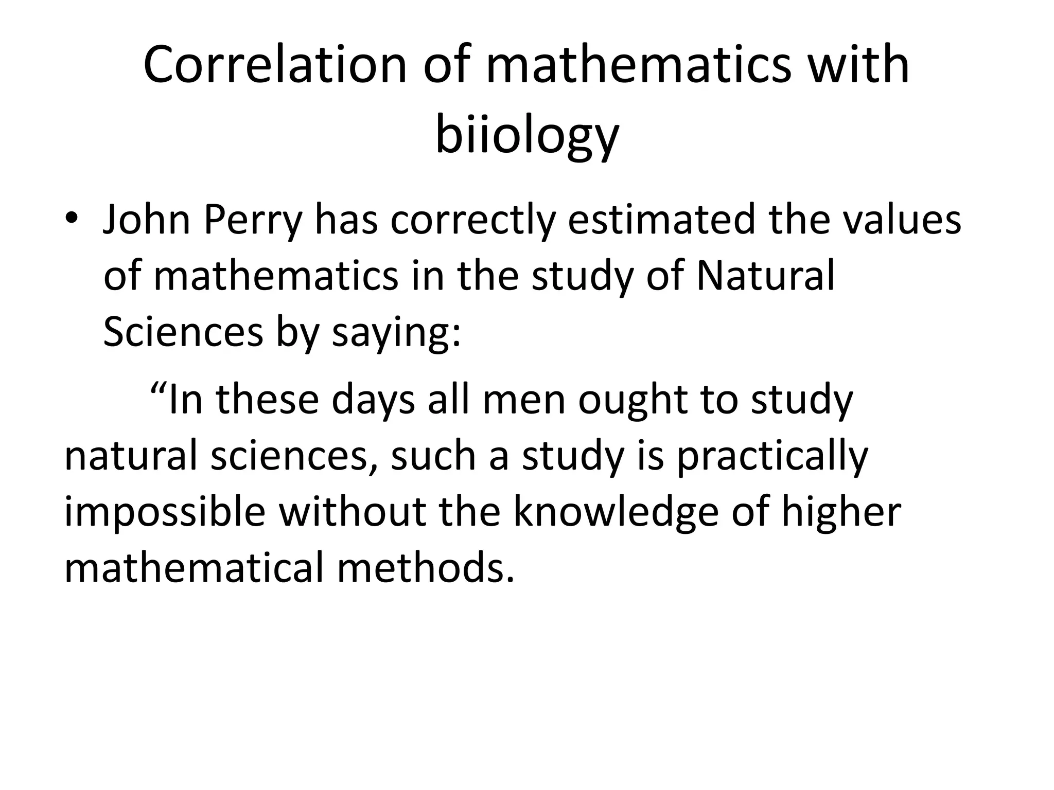 Correlation of mathematics with 
biiology 
• John Perry has correctly estimated the values 
of mathematics in the study of Natural 
Sciences by saying: 
“In these days all men ought to study 
natural sciences, such a study is practically 
impossible without the knowledge of higher 
mathematical methods. 
 