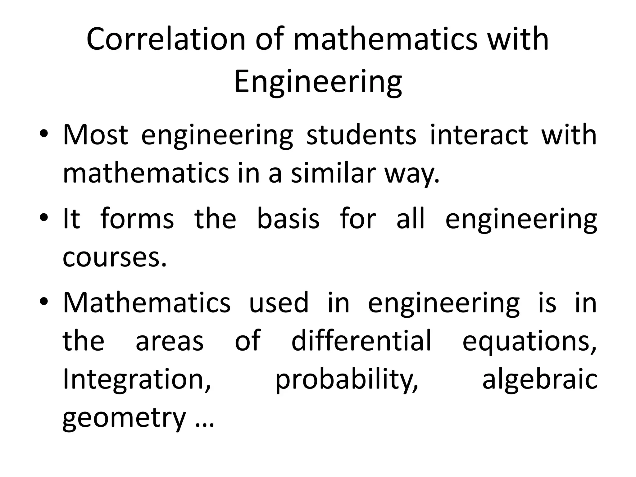 Correlation of mathematics with 
Engineering 
• Most engineering students interact with 
mathematics in a similar way. 
• It forms the basis for all engineering 
courses. 
• Mathematics used in engineering is in 
the areas of differential equations, 
Integration, probability, algebraic 
geometry … 
 