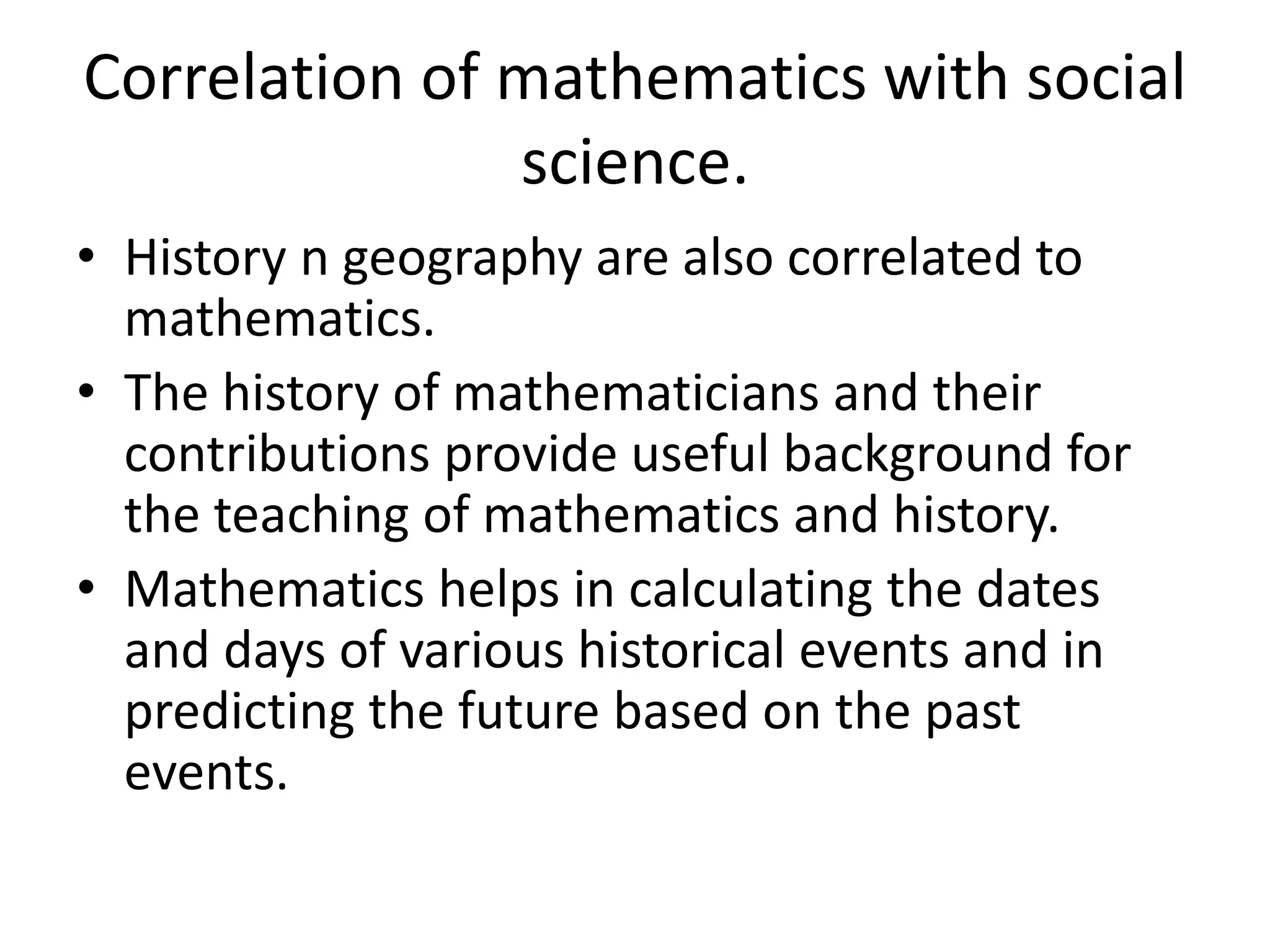 Correlation of mathematics with social 
science. 
• History n geography are also correlated to 
mathematics. 
• The history of mathematicians and their 
contributions provide useful background for 
the teaching of mathematics and history. 
• Mathematics helps in calculating the dates 
and days of various historical events and in 
predicting the future based on the past 
events. 
 