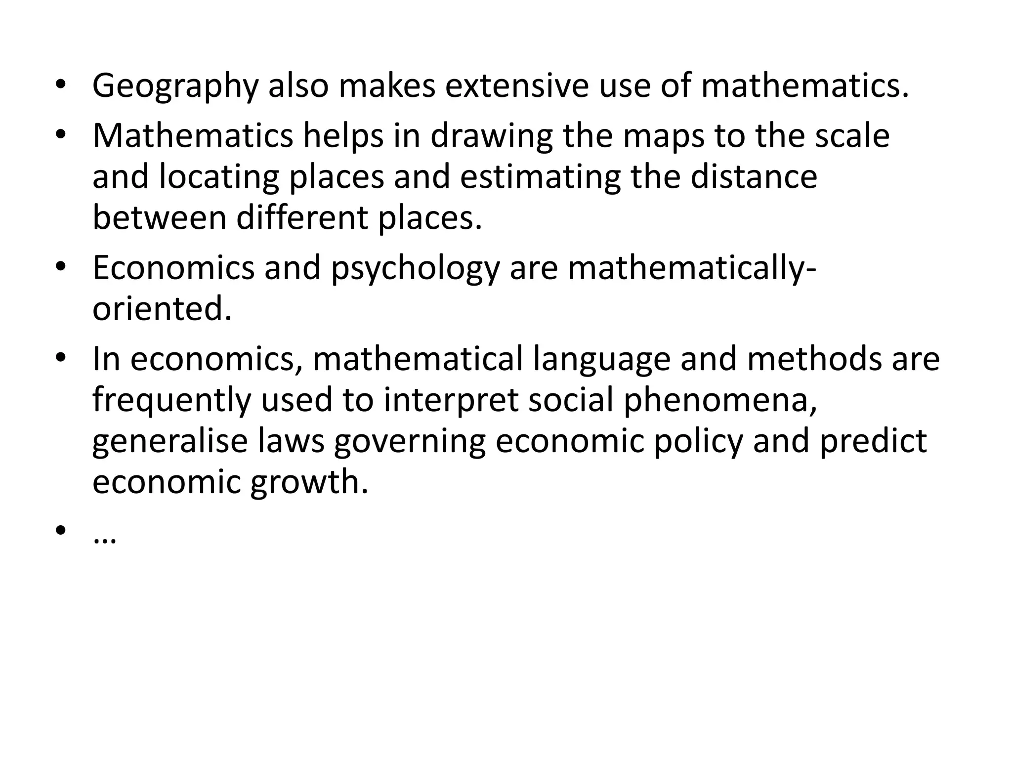 • Geography also makes extensive use of mathematics. 
• Mathematics helps in drawing the maps to the scale 
and locating places and estimating the distance 
between different places. 
• Economics and psychology are mathematically-oriented. 
• In economics, mathematical language and methods are 
frequently used to interpret social phenomena, 
generalise laws governing economic policy and predict 
economic growth. 
• … 
 