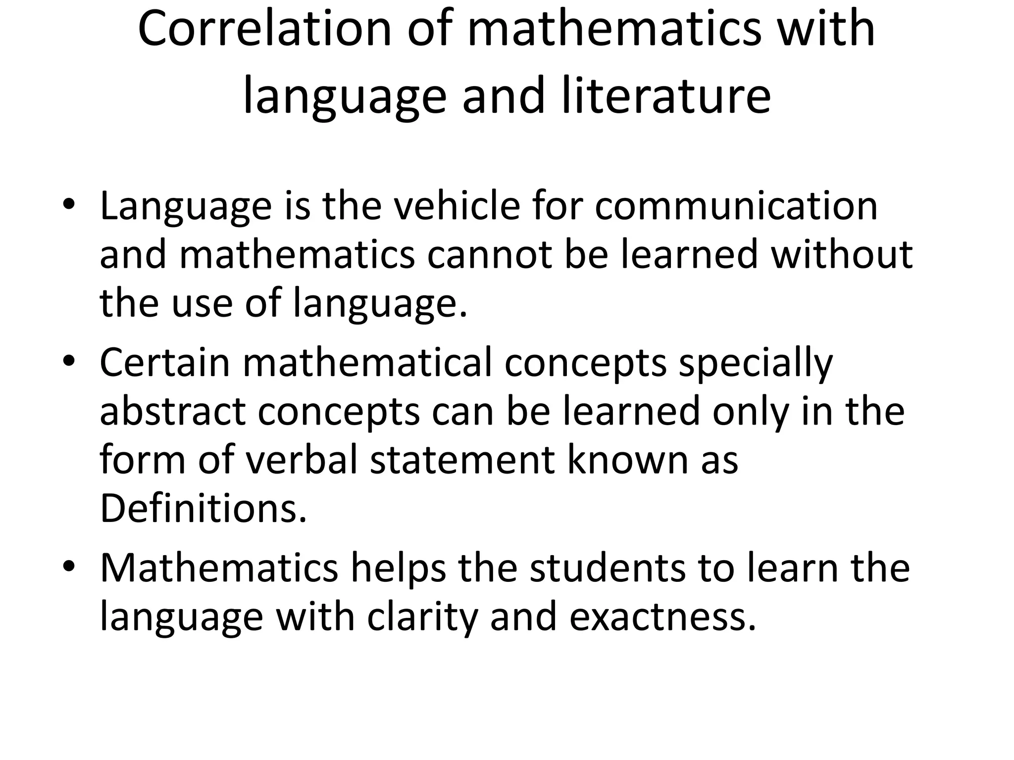 Correlation of mathematics with 
language and literature 
• Language is the vehicle for communication 
and mathematics cannot be learned without 
the use of language. 
• Certain mathematical concepts specially 
abstract concepts can be learned only in the 
form of verbal statement known as 
Definitions. 
• Mathematics helps the students to learn the 
language with clarity and exactness. 
 