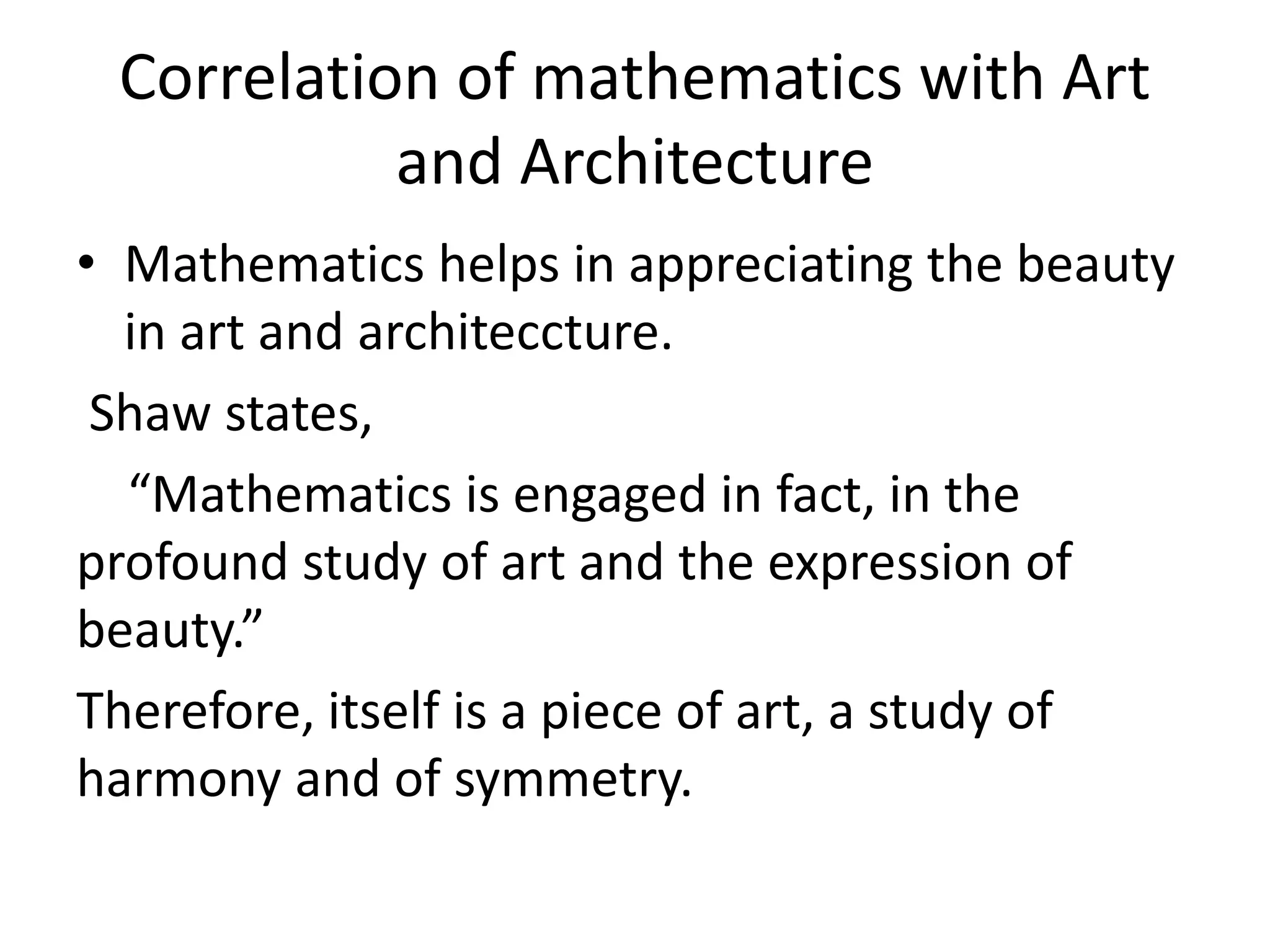 Correlation of mathematics with Art 
and Architecture 
• Mathematics helps in appreciating the beauty 
in art and architeccture. 
Shaw states, 
“Mathematics is engaged in fact, in the 
profound study of art and the expression of 
beauty.” 
Therefore, itself is a piece of art, a study of 
harmony and of symmetry. 
 
