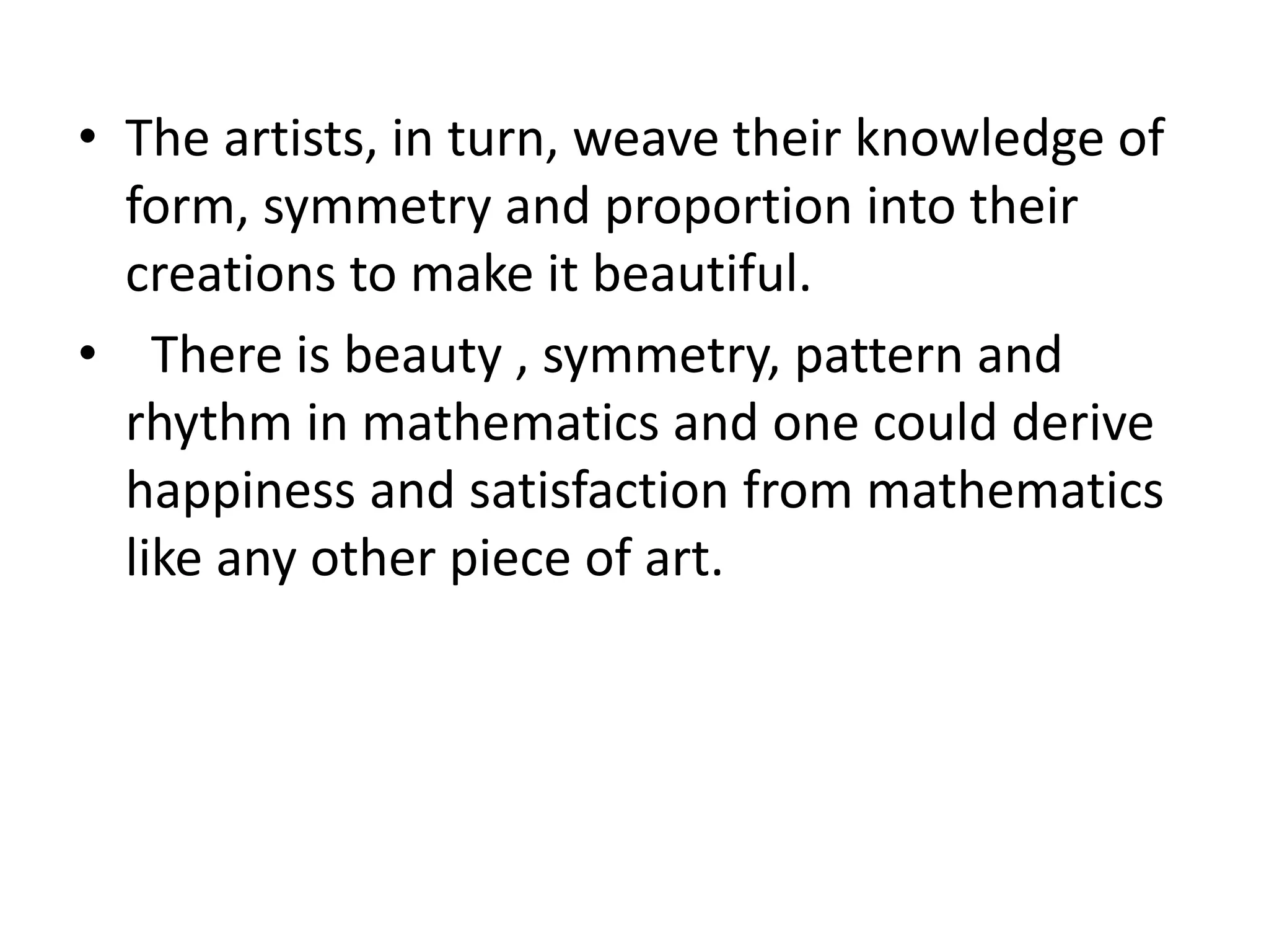 • The artists, in turn, weave their knowledge of 
form, symmetry and proportion into their 
creations to make it beautiful. 
• There is beauty , symmetry, pattern and 
rhythm in mathematics and one could derive 
happiness and satisfaction from mathematics 
like any other piece of art. 
