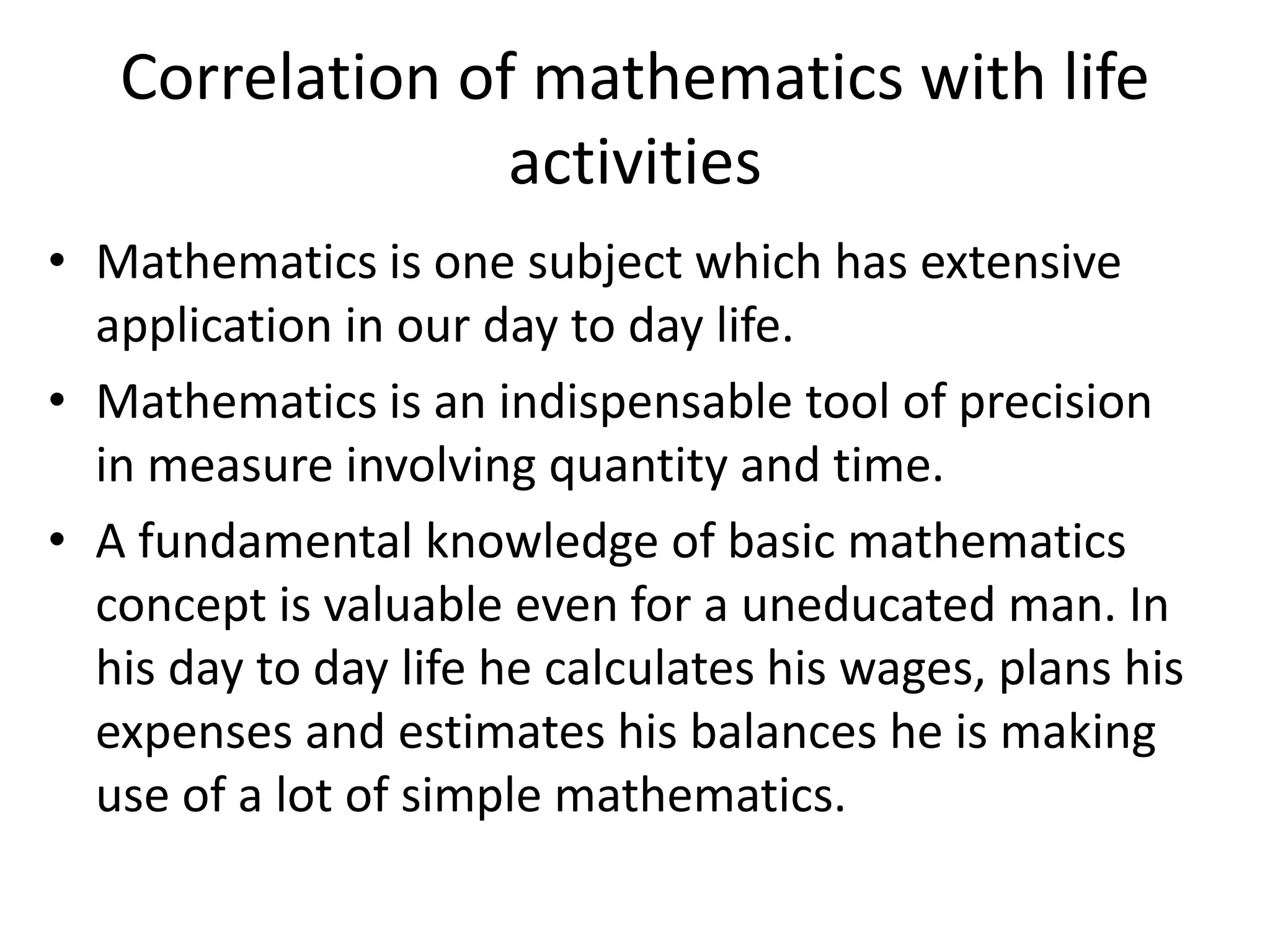 Correlation of mathematics with life 
activities 
• Mathematics is one subject which has extensive 
application in our day to day life. 
• Mathematics is an indispensable tool of precision 
in measure involving quantity and time. 
• A fundamental knowledge of basic mathematics 
concept is valuable even for a uneducated man. In 
his day to day life he calculates his wages, plans his 
expenses and estimates his balances he is making 
use of a lot of simple mathematics. 
 