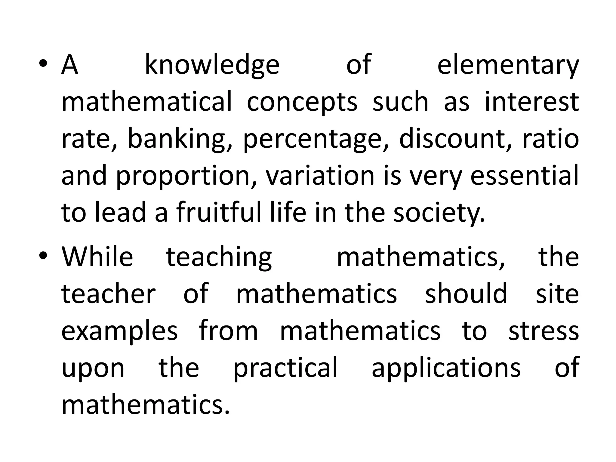 • A knowledge of elementary 
mathematical concepts such as interest 
rate, banking, percentage, discount, ratio 
and proportion, variation is very essential 
to lead a fruitful life in the society. 
• While teaching mathematics, the 
teacher of mathematics should site 
examples from mathematics to stress 
upon the practical applications of 
mathematics. 
 
