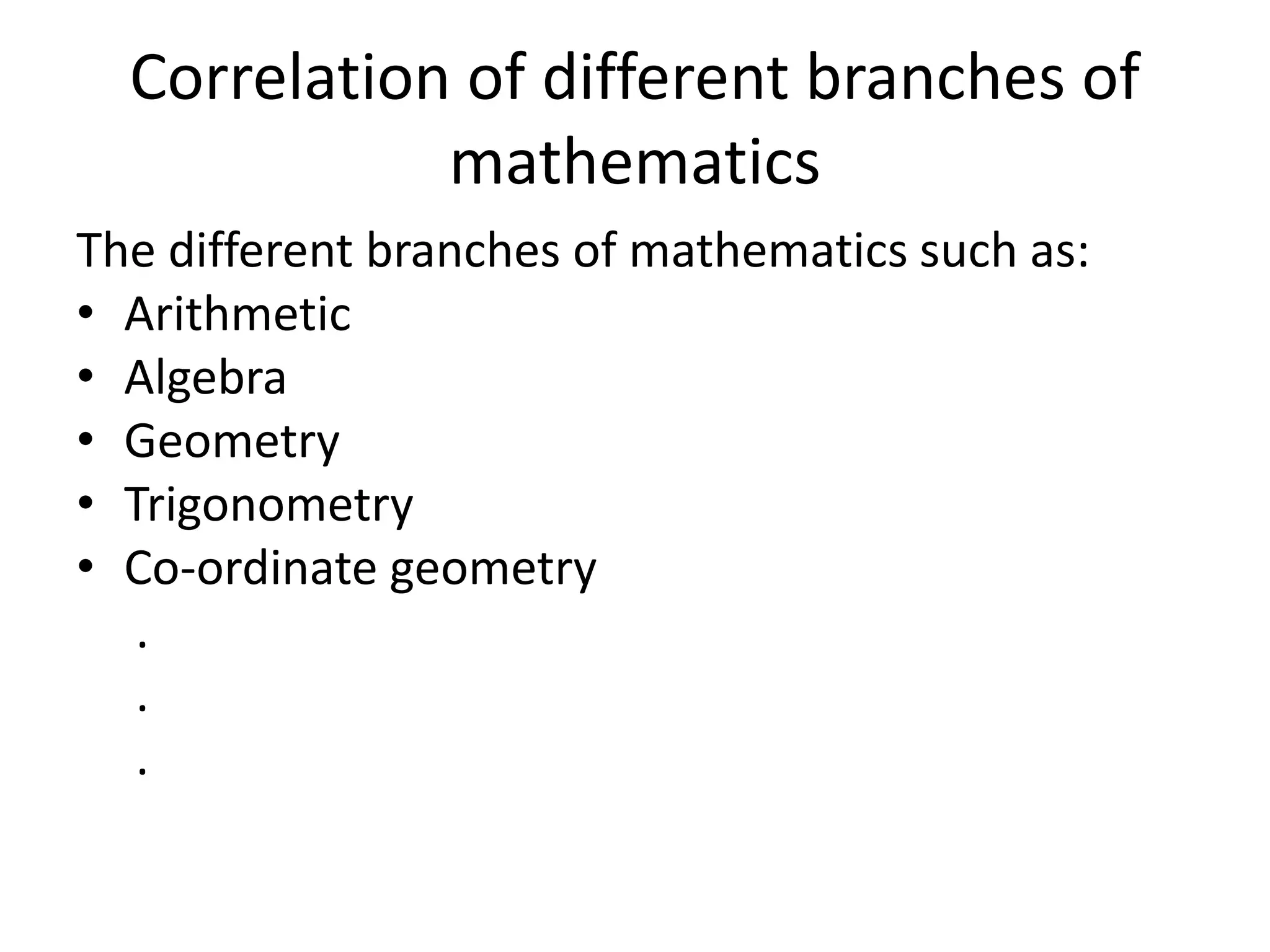 Correlation of different branches of 
mathematics 
The different branches of mathematics such as: 
• Arithmetic 
• Algebra 
• Geometry 
• Trigonometry 
• Co-ordinate geometry 
. 
. 
. 
 