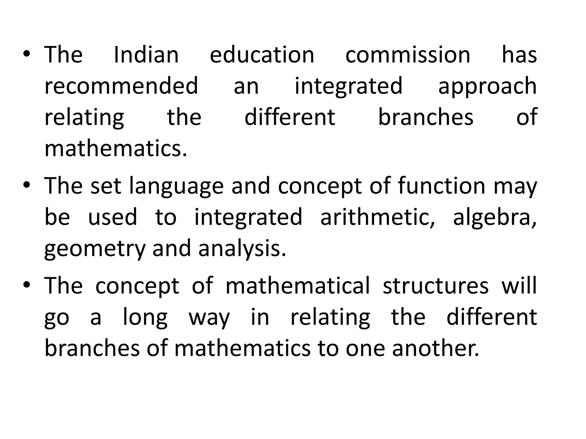 • The Indian education commission has 
recommended an integrated approach 
relating the different branches of 
mathematics. 
• The set language and concept of function may 
be used to integrated arithmetic, algebra, 
geometry and analysis. 
• The concept of mathematical structures will 
go a long way in relating the different 
branches of mathematics to one another. 
 
