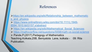 References
https://en.wikipedia.org/wiki/Relationship_between_mathematic
s_and_physics
 https://www.onlinelibrary.wiley.com/doi/10.1111/j.1949-
8594.1910.tb03157.x/abstract
 https://en.wikipedia.org/wiki/Mathematical_Social_Sciences
 https://mathoverflow.net/questions/5558/math-vs-social-science
 Pande,P.(2017).Pedagogy of Mathematics
Teaching.Kolkata,25B, Beniyatola Lane, kolkata - 09: Rita
Publication.
 