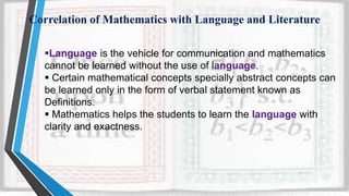 Correlation of Mathematics with Language and Literature
Language is the vehicle for communication and mathematics
cannot be learned without the use of language.
 Certain mathematical concepts specially abstract concepts can
be learned only in the form of verbal statement known as
Definitions.
 Mathematics helps the students to learn the language with
clarity and exactness.
 