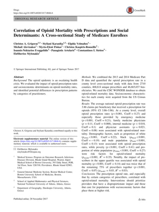 ORIGINAL RESEARCH ARTICLE
Correlation of Opioid Mortality with Prescriptions and Social
Determinants: A Cross-sectional Study of Medicare Enrollees
Christos A. Grigoras1,3 • Styliani Karanika1,2 • Elpida Velmahos1 •
Michail Alevizakos1 • Myrto-Eleni Flokas1 • Christos Kaspiris-Rousellis3 •
Ioannis-Nektarios Evaggelidis3 • Panagiotis Artelaris4 • Constantinos I. Siettos3 •
Eleftherios Mylonakis1
Ó Springer International Publishing AG, part of Springer Nature 2017
Abstract
Background The opioid epidemic is an escalating health
crisis. We evaluated the impact of opioid prescription rates
and socioeconomic determinants on opioid mortality rates,
and identiﬁed potential differences in prescription patterns
by categories of practitioners.
Methods We combined the 2013 and 2014 Medicare Part
D data and quantiﬁed the opioid prescription rate in a
county level cross-sectional study with data from 2710
counties, 468,614 unique prescribers and 46,665,037 ben-
eﬁciaries. We used the CDC WONDER database to obtain
opioid-related mortality data. Socioeconomic characteris-
tics for each county were acquired from the US Census
Bureau.
Results The average national opioid prescription rate was
3.86 claims per beneﬁciary that received a prescription for
opioids (95% CI 3.86–3.86). At a county level, overall
opioid prescription rates (p0.001, Coeff = 0.27) and
especially those provided by emergency medicine
(p0.001, Coeff = 0.21), family medicine physicians
(p = 0.11, Coeff = 0.008), internal medicine (p = 0.018,
Coeff = 0.1) and physician assistants (p = 0.021,
Coeff = 0.08) were associated with opioid-related mor-
tality. Demographic factors, such as proportion of white
(pwhite0.001, Coeff = 0.22), black (pblack0.001,
Coeff = - 0.19) and male population (pmale0.001,
Coeff = 0.13) were associated with opioid prescription
rates, while poverty (p0.001, Coeff = 0.41) and pro-
portion of white population (pwhite0.001, Coeff = 0.27)
were risk factors for opioid-related mortality
(pmodel0.001, R2
= 0.35). Notably, the impact of pre-
scribers in the upper quartile was associated with opioid
mortality (p0.001, Coeff = 0.14) and was twice that of
the remaining 75% of prescribers together (p0.001,
Coeff = 0.07) (pmodel = 0.03, R2
= 0.03).
Conclusions The prescription opioid rate, and especially
that by certain categories of prescribers, correlated with
opioid-related mortality. Interventions should prioritize
providers that have a disproportionate impact and those
that care for populations with socioeconomic factors that
place them at higher risk.
Christos A. Grigoras and Styliani Karanika contributed equally to this
work.
Electronic supplementary material The online version of this
article (https://doi.org/10.1007/s40265-017-0846-6) contains supple-
mentary material, which is available to authorized users.
& Eleftherios Mylonakis
emylonakis@lifespan.org
1
Medical Science, Program on Outcomes Research, Infectious
Diseases Division, Rhode Island Hospital, Warren Alpert
Medical School of Brown University, 593 Eddy Street, POB,
3rd Floor, Suite 328/330, Providence, Rhode Island 02903,
USA
2
General Internal Medicine Section, Boston Medical Center,
Boston University School of Medicine, Boston,
Massachussets, USA
3
School of Applied Mathematics and Physical Sciences,
National Technical University of Athens, Athens, Greece
4
Department of Geography, Harokopio University, Athens,
Greece
Drugs
https://doi.org/10.1007/s40265-017-0846-6
 