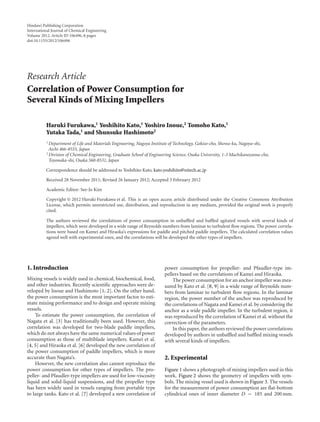Hindawi Publishing Corporation
International Journal of Chemical Engineering
Volume 2012, Article ID 106496, 6 pages
doi:10.1155/2012/106496
Research Article
Correlation of Power Consumption for
Several Kinds of Mixing Impellers
Haruki Furukawa,1 Yoshihito Kato,1 Yoshiro Inoue,2 Tomoho Kato,1
Yutaka Tada,1 and Shunsuke Hashimoto2
1 Department of Life and Materials Engineering, Nagoya Institute of Technology, Gokiso-cho, Showa-ku, Nagoya-shi,
Aichi 466-8555, Japan
2 Division of Chemical Engineering, Graduate School of Engineering Science, Osaka University, 1-3 Machikaneyama-cho,
Toyonaka-shi, Osaka 560-8531, Japan
Correspondence should be addressed to Yoshihito Kato, kato.yoshihito@nitech.ac.jp
Received 28 November 2011; Revised 26 January 2012; Accepted 3 February 2012
Academic Editor: See-Jo Kim
Copyright © 2012 Haruki Furukawa et al. This is an open access article distributed under the Creative Commons Attribution
License, which permits unrestricted use, distribution, and reproduction in any medium, provided the original work is properly
cited.
The authors reviewed the correlations of power consumption in unbaﬄed and baﬄed agitated vessels with several kinds of
impellers, which were developed in a wide range of Reynolds numbers from laminar to turbulent ﬂow regions. The power correla-
tions were based on Kamei and Hiraoka’s expressions for paddle and pitched paddle impellers. The calculated correlation values
agreed well with experimental ones, and the correlations will be developed the other types of impellers.
1. Introduction
Mixing vessels is widely used in chemical, biochemical, food,
and other industries. Recently scientiﬁc approaches were de-
veloped by Inoue and Hashimoto [1, 2]. On the other hand,
the power consumption is the most important factor to esti-
mate mixing performance and to design and operate mixing
vessels.
To estimate the power consumption, the correlation of
Nagata et al. [3] has traditionally been used. However, this
correlation was developed for two-blade paddle impellers,
which do not always have the same numerical values of power
consumption as those of multiblade impellers. Kamei et al.
[4, 5] and Hiraoka et al. [6] developed the new correlation of
the power consumption of paddle impellers, which is more
accurate than Nagata’s.
However, the new correlation also cannot reproduce the
power consumption for other types of impellers. The pro-
peller- and Pfaudler-type impellers are used for low-viscosity
liquid and solid-liquid suspensions, and the propeller type
has been widely used in vessels ranging from portable type
to large tanks. Kato et al. [7] developed a new correlation of
power consumption for propeller- and Pfaudler-type im-
pellers based on the correlations of Kamei and Hiraoka.
The power consumption for an anchor impeller was mea-
sured by Kato et al. [8, 9] in a wide range of Reynolds num-
bers from laminar to turbulent ﬂow regions. In the laminar
region, the power number of the anchor was reproduced by
the correlations of Nagata and Kamei et al. by considering the
anchor as a wide paddle impeller. In the turbulent region, it
was reproduced by the correlation of Kamei et al. without the
correction of the parameters.
In this paper, the authors reviewed the power correlations
developed by authors in unbaﬄed and baﬄed mixing vessels
with several kinds of impellers.
2. Experimental
Figure 1 shows a photograph of mixing impellers used in this
work. Figure 2 shows the geometry of impellers with sym-
bols. The mixing vessel used is shown in Figure 3. The vessels
for the measurement of power consumption are ﬂat-bottom
cylindrical ones of inner diameter D = 185 and 200 mm.
 