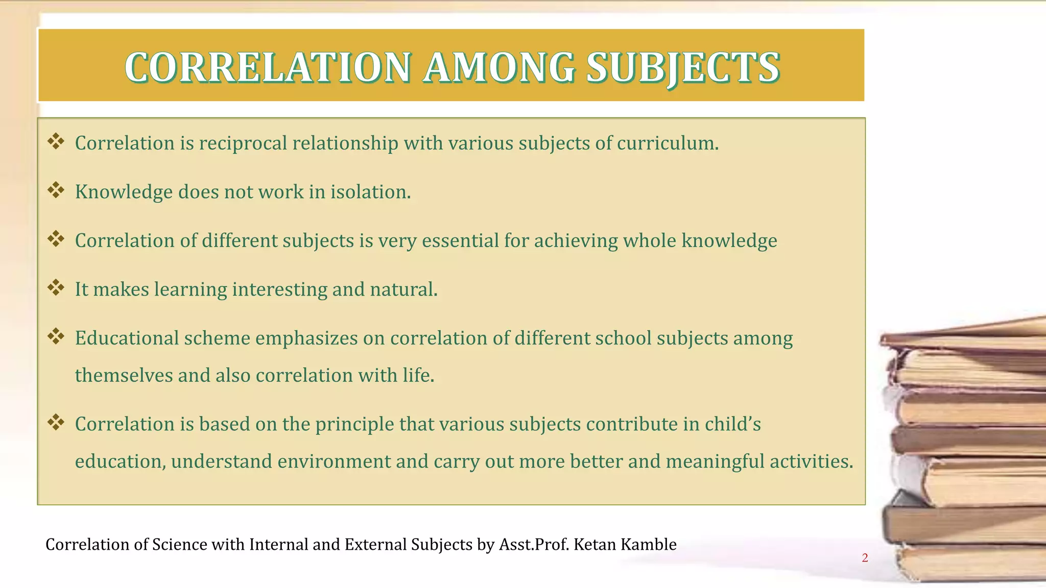  Correlation is reciprocal relationship with various subjects of curriculum.
 Knowledge does not work in isolation.
 Correlation of different subjects is very essential for achieving whole knowledge
 It makes learning interesting and natural.
 Educational scheme emphasizes on correlation of different school subjects among
themselves and also correlation with life.
 Correlation is based on the principle that various subjects contribute in child’s
education, understand environment and carry out more better and meaningful activities.
Correlation of Science with Internal and External Subjects by Asst.Prof. Ketan Kamble
2
 