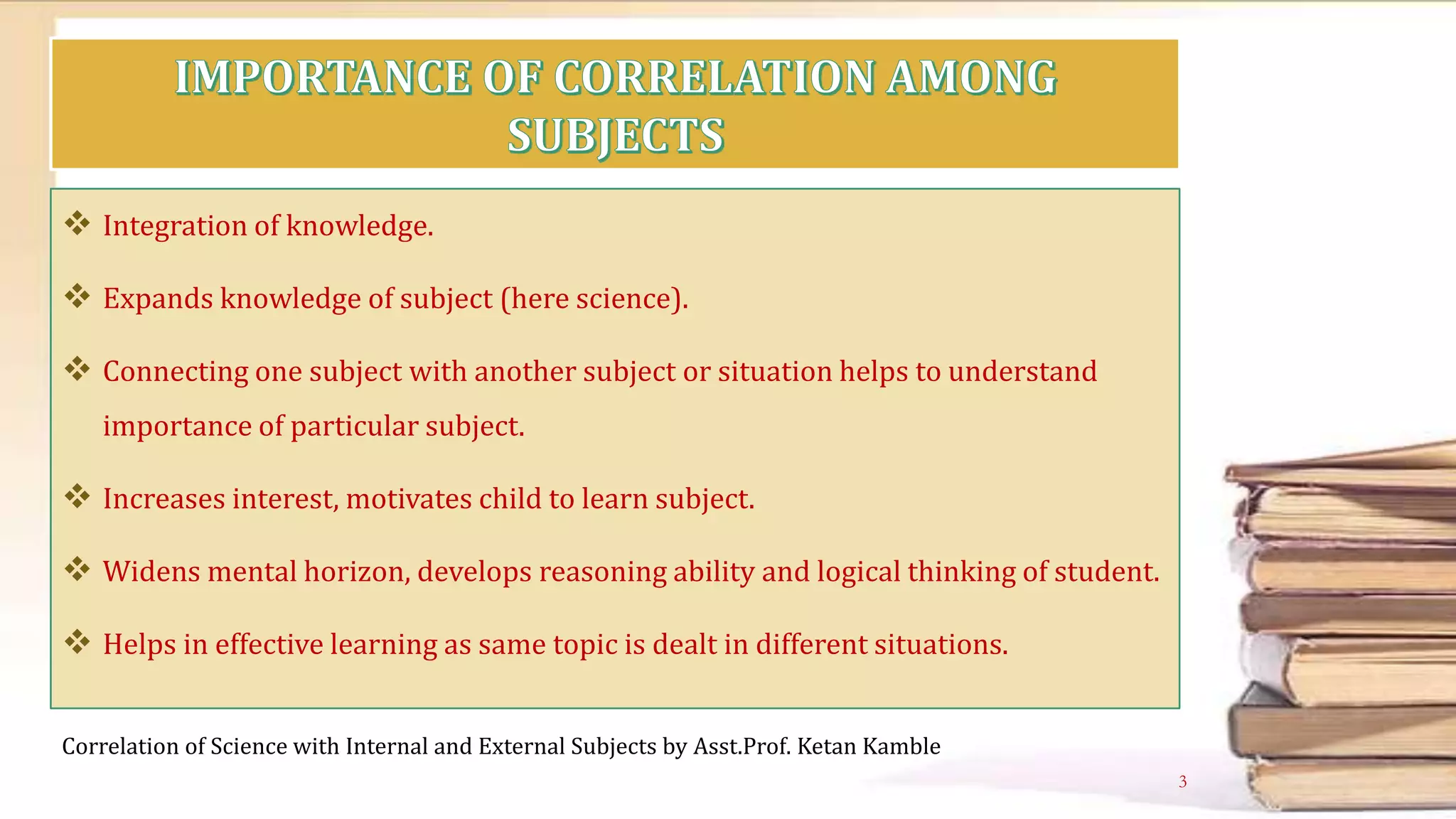  Integration of knowledge.
 Expands knowledge of subject (here science).
 Connecting one subject with another subject or situation helps to understand
importance of particular subject.
 Increases interest, motivates child to learn subject.
 Widens mental horizon, develops reasoning ability and logical thinking of student.
 Helps in effective learning as same topic is dealt in different situations.
Correlation of Science with Internal and External Subjects by Asst.Prof. Ketan Kamble
3
 