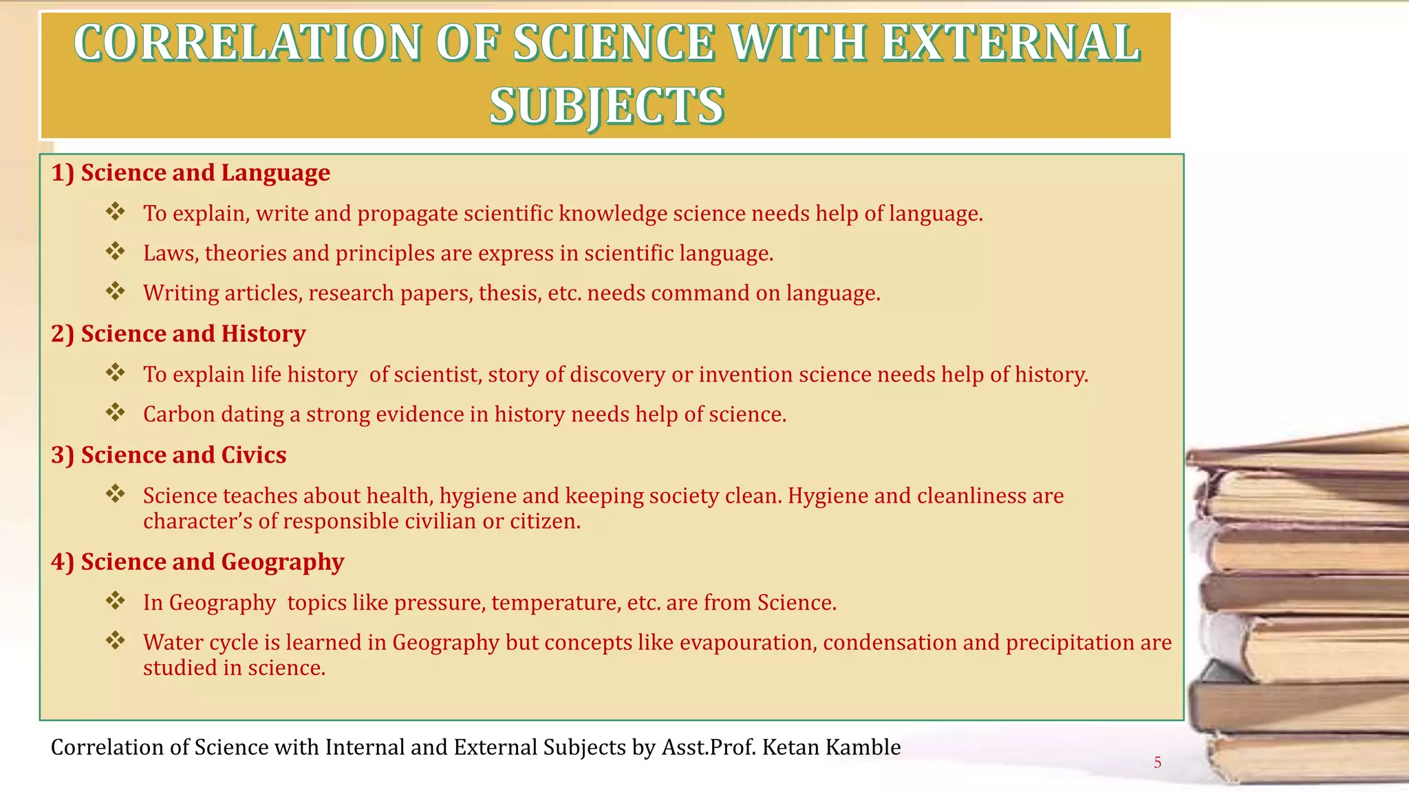 1) Science and Language
 To explain, write and propagate scientific knowledge science needs help of language.
 Laws, theories and principles are express in scientific language.
 Writing articles, research papers, thesis, etc. needs command on language.
2) Science and History
 To explain life history of scientist, story of discovery or invention science needs help of history.
 Carbon dating a strong evidence in history needs help of science.
3) Science and Civics
 Science teaches about health, hygiene and keeping society clean. Hygiene and cleanliness are
character’s of responsible civilian or citizen.
4) Science and Geography
 In Geography topics like pressure, temperature, etc. are from Science.
 Water cycle is learned in Geography but concepts like evapouration, condensation and precipitation are
studied in science.
Correlation of Science with Internal and External Subjects by Asst.Prof. Ketan Kamble
5
 