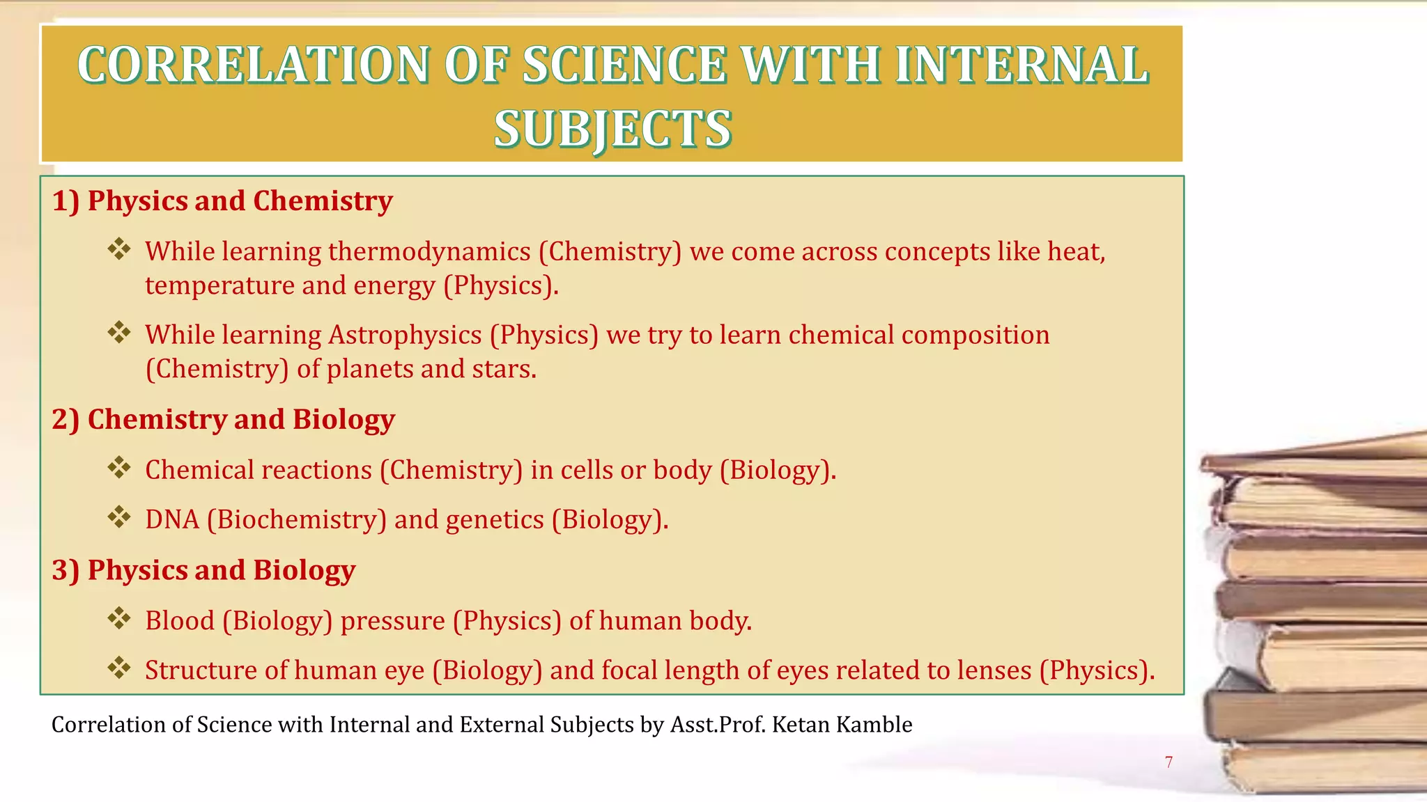 1) Physics and Chemistry
 While learning thermodynamics (Chemistry) we come across concepts like heat,
temperature and energy (Physics).
 While learning Astrophysics (Physics) we try to learn chemical composition
(Chemistry) of planets and stars.
2) Chemistry and Biology
 Chemical reactions (Chemistry) in cells or body (Biology).
 DNA (Biochemistry) and genetics (Biology).
3) Physics and Biology
 Blood (Biology) pressure (Physics) of human body.
 Structure of human eye (Biology) and focal length of eyes related to lenses (Physics).
Correlation of Science with Internal and External Subjects by Asst.Prof. Ketan Kamble
7
 