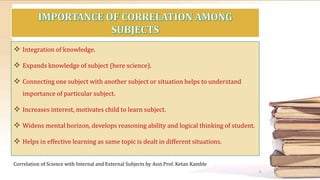  Integration of knowledge.
 Expands knowledge of subject (here science).
 Connecting one subject with another subject or situation helps to understand
importance of particular subject.
 Increases interest, motivates child to learn subject.
 Widens mental horizon, develops reasoning ability and logical thinking of student.
 Helps in effective learning as same topic is dealt in different situations.
Correlation of Science with Internal and External Subjects by Asst.Prof. Ketan Kamble
3
 